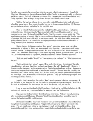 72
But after some months, he got another - this time a mutt; a Lab/terrier mongrel. He called it
Chuckles. Chuckles was also good natured and, unlike Charlie, he was rotund, a bit swaybacked,
and lower energy. Dad still took those morning walks. I suppose the two of them looked more
fitting together – Dad no longer being shown up by a lean, blonde, athletic type.
Without Cal and me at home it was mom who walked Chuckles in the early afternoon
when Dad was at work. Dad would then take him out in the evenings and nights. All the dogs
we ever had were always really Dad’s. He loved his pets.
Once he retired, Dad was the one who walked Chuckles, almost always. He had his
preferred routes. Most mornings he’d go around a few blocks, so Chuckles could say good
morning to everyone. He thought that like Charlie, Chuckles needed a strong social life. This
was in sharp contrast to himself. Dad never seemed to need more companionship than he got out
of his dogs. He’d sit at the table with us, eating our meals. But aside from taking scraps and
giving them to Charlie I can’t recall him having any sustained social communication with a
living member of the household at the table.
Maybe that’s a slight exaggeration; if we weren’t respecting Mom, we’d know Dad
wasn’t going to tolerate it. There just wasn’t much more than that. I know that sounds pretty
extreme. Maybe I’ve forgotten a time or two. I’d have to check with Cal. Aside from meal
times, I can’t remember him talking to Mom about anything. I mean, you could hear a ‘yes’ or a
‘no’, or some short answer to a question, and of course there’d be the standard questions:
“Did you see Chuckles’ leash?” or “Have you seen the car keys?” or “What’cha cooking,
Rachel?”
That’s not to say they weren’t happy. He’d smile; they’d hug. Sometimes if the radio
played just the right song they’d get up, laugh and dance. But talk? Really talk? I doubt it. I
don’t remember them ever having a conversation. Not in front of us boys, anyhow. So can you
imagine my surprise hearing him talk to her after she passed? I’d come home for a holiday, or
something, and I’d hear him say things like, “Rachel, don’t you concern yourself none anymore.
All your boys, David, Cal and me, we’re truckin’ just fine. They got themselves good jobs now,
just like you always wanted.”
Another time it was about the garden: “Don’t you be too worried about me anymore. I
got the bulbs in just how you like and the garden is going to be real pretty this year. You’ll love
it - we’ll be able to look out the window and see all the flowers. Just you and me.”
I was so surprised that I called Cal first chance I had, and he could hardly believe it. He
made me tell him the story two times before he accepted it as ‘real’ information.
Big dogs may be fun, but they don’t live long, most times. And sure enough, not long
after Mom died, so did Chuckles. Chuckles’ death highlighted just how alone Dad was. It
marked the beginning of his real downturn.
He was inconsolable. But, when Mom died and Cal and I came home- and neither of us
thought about going home for Chuckles. We probably should have. Maybe Cal was too far
away – I’m not exactly sure where he was that day we each got the call from Dad. As a
journalist he could have been sent anywhere. Maybe Cal was already in Libya, maybe he was
 