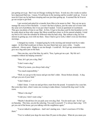 73
just getting set to go. But I was in Chicago working for Sears. It took me a few weeks to realize
how depressed Dad was. I mean, I’d call home in the morning and he wouldn’t pick up. Even at
noon he’d just say he had been sleeping and was just then getting up. It seemed like he’d never
go out except to get food.
I got worried and asked for a transfer from Ohio to be nearer to Dad. They set me up to
manage the store in New Rochelle - it wasn’t the best of places, just the same sort of store with
the same sort of problems, but it was just what I needed. I took an apartment in Larchmont.
That gave me plenty of time to see Dad. At first, I’d get to his place and fix him breakfast so it’d
be ready about an hour after sunup, like Mom would have done, to fit his natural schedule. I tried
my best to fit it into the schedule he followed when he had a dog. But without a dog, he’d no
interest in getting up, even with me there. Since I had to go to work, I didn’t even see him those
mornings.
I changed my routine. I stopped going by in the morning and instead went by to make
supper. At first Dad would just sit there, his once black hair now snow-white. Usually
unshaved. Always quiet. Happy to see me though - I could tell. He’d get up, sometimes even
give me a hug and a pat on the back.
Then one day, out of the blue, he said it, “Son, I gotta get me a pet. My life isn’t
complete without me helping someone.”
“Sure, let’s get you a dog, Dad.”
“I don’t want a dog.”
“What d’ya mean, you always had a dog.”
“Too much responsibility.”
“Well, we can go to the rescue and get one that’s older. House broken already. A dog
will get you out of your funk.”
“I don’t think so.”
I didn’t listen. I went out and got him a mutt from the pound. It seemed to be a sure bet.
But some days later, when I came one evening to make dinner, I noticed the dog wasn’t in the
room.
“Where’s the dog?”
“I told you, I don’t want a dog.”
“Maybe I should have let you pick your own dog, Dad. You do need a pet. So let’s go
on Saturday. This time, you do the selecting. You said it yourself, ‘I’ve always had a dog.’ It’ll
get you out of the house, get you talking with the neighbours again.”
“I never talked to neighbours. And I ain’t starting now. I don’t even know if I’d like
them.”
“You’ve walked your dogs for more than 20 years in this place. What do you mean you
 