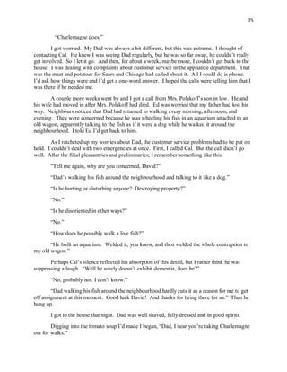 75
“Charlemagne does.”
I got worried. My Dad was always a bit different, but this was extreme. I thought of
contacting Cal. He knew I was seeing Dad regularly, but he was so far away, he couldn’t really
get involved. So I let it go. And then, for about a week, maybe more, I couldn’t get back to the
house. I was dealing with complaints about customer service in the appliance department. That
was the meat and potatoes for Sears and Chicago had called about it. All I could do is phone.
I’d ask how things were and I’d get a one-word answer. I hoped the calls were telling him that I
was there if he needed me.
A couple more weeks went by and I got a call from Mrs. Polakoff’s son in law. He and
his wife had moved in after Mrs. Polakoff had died. Ed was worried that my father had lost his
way. Neighbours noticed that Dad had returned to walking every morning, afternoon, and
evening. They were concerned because he was wheeling his fish in an aquarium attached to an
old wagon, apparently talking to the fish as if it were a dog while he walked it around the
neighbourhood. I told Ed I’d get back to him.
As I ratcheted up my worries about Dad, the customer service problems had to be put on
hold. I couldn’t deal with two emergencies at once. First, I called Cal. But the call didn’t go
well. After the filial pleasantries and preliminaries, I remember something like this:
“Tell me again, why are you concerned, David?”
“Dad’s walking his fish around the neighbourhood and talking to it like a dog.”
“Is he hurting or disturbing anyone? Destroying property?”
“No.”
“Is he disoriented in other ways?”
“No.”
“How does he possibly walk a live fish?”
“He built an aquarium. Welded it, you know, and then welded the whole contraption to
my old wagon.”
Perhaps Cal’s silence reflected his absorption of this detail, but I rather think he was
suppressing a laugh. “Well he surely doesn’t exhibit dementia, does he?”
“No, probably not. I don’t know.”
“Dad walking his fish around the neighbourhood hardly cuts it as a reason for me to get
off assignment at this moment. Good luck David! And thanks for being there for us.” Then he
hung up.
I got to the house that night. Dad was well shaved, fully dressed and in good spirits.
Digging into the tomato soup I’d made I began, “Dad, I hear you’re taking Charlemagne
out for walks.”
 