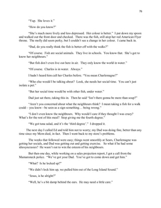76
“Yup. She loves it.”
“How do you know?”
“She’s much more lively and less depressed. Her colour is better.” I put down my spoon
and walked out the front door and checked. There was the fish, still atop her red American Flyer
throne. The molly did seem perky, but I couldn’t see a change in her colour. I came back in.
“Dad, do you really think the fish is better off with the walks?”
“Of course. Fish are social animals. They live in schools. You know that. She’s got to
know her neighbours.”
“But fish don’t even live out here in air. They only know the world in water.”
“Of course. Charles is in water. Always.”
I hadn’t heard him call her Charles before. “You mean Charlemagne?”
“Who else would I be talking about? Look, she needs her social time. You can’t just
isolate a pet.”
“But her social time would be with other fish, under water.”
Dad just sat there, taking this in. Then he said “Isn’t there gonna be more than soup?”
“Aren’t you concerned about what the neighbours think? I mean taking a fish for a walk
could – you know - be seen as a sign something… being wrong.”
“I don’t even know the neighbours. Why would I care if they thought I was crazy?
What’s for the rest of this meal? Stop giving me the fourth degree.”
“We got tuna salad, and it’s the ‘third degree’.” I dropped it.
The next day I called Ed and told him not to worry; my Dad was doing fine, better than any
time since my Mom died, in fact. Then I went back to my store’s problems.
The weeks that followed were easy; things went smoothly at Sears, Charlemagne was
getting her socials, and Dad was getting out and getting exercise. So what if he had some
idiosyncrasies? He wasn’t out to win the esteem of his neighbours.
But then one day, while working on a sales projection report, I got a call from the
Mamaroneck police. “We’ve got your Dad. You’ve got to come down and get him.”
“What? Is he locked up?”
“We didn’t lock him up, we pulled him out of the Long Island Sound.”
“Jesus, is he alright?”
“Well, he’s a bit damp behind the ears. He may need a little care.”
 