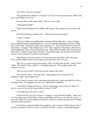 77
“But where? Was he swimming?”
“Just get down here and then we’ll discuss it. Be sure to bring him some dry clothes. Oh,
and a warm blanket if you can.”
So I went down to the police station. Dad was a sorry sight.
“What happened Dad?”
“They left Charlemagne in the middle of the Sound. She’s going to die if we don’t pull
her out.”
The police dispatcher rolled her eyes. “Who the fuck is Charlemagne?”
“A fish,” I replied.
“Well, your father was drifting off the Larchmont Manor Park shore. He was holding
onto something that had weighed him down. A crowd of people had gathered and were telling
him to come back. He said he couldn’t get out because of…” She looked twice at the report in
front of her, “A wagon?” She rolled her eyes. “Mr. Plixit jumped in to help him to shore but he
started fighting Mr. Plixit. Nearly drowned the guy. They called the police, and we got him out.
I don’t know what this wagon crap is all about. You’d better make sure he gets into some kind
of home – gets evaluated, if you know what I mean.”
After Dad got on the dry clothes we left the station and I got Dad’s side of the story.
Plixit wouldn’t help him pull out the wagon, and tried to force him to let it go.
“David, we’ve got to rescue Charlemagne. She’s out beyond the gazebo. About 10 feet,
I think. We should be able to find her.” He looked desperate. All the improvement I had
witnessed was lost.
“Why’d you do it Dad? Why’d you put the wagon in the water?”
“You told me I had to. You were right. Charlemagne wasn’t interested in her
neighbour’s dogs. She needed the sea.”
So of course we went to Abe’s sporting goods, picked up a scuba mask and then went to
the Manor Park. As I stripped to my skivvies, I specified my conditions.
“Look Dad, I’m doing this for you. Not for Charlemagne. But you have to agree, if I
save her, you don’t go into the water with her anymore. Deal?”
“You help me get her, and it’s a deal.”
I looked into his eyes: he was sincere. I waded in. It was cold, but bearable. There was a
lot of sea weed, and not much light. It took a good fifteen minutes or so to locate the wagon. It
was only visible when the sun peaked out from the clouds for a minute and shone on the stainless
steel frame of the aquarium.
I dived down, found the handle and struggled to get it to come toward the shore. Once it
got close I realized it was far too heavy to pull over the rocks. Luckily, a crowd had gathered
 