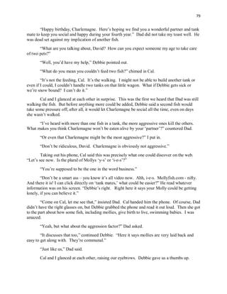 79
“Happy birthday, Charlemagne. Here’s hoping we find you a wonderful partner and tank
mate to keep you social and happy during your fourth year.” Dad did not take my toast well. He
was dead set against my implication of another fish.
“What are you talking about, David? How can you expect someone my age to take care
of two pets?”
“Well, you’d have my help,” Debbie pointed out.
“What do you mean you couldn’t feed two fish?” chimed in Cal.
“It’s not the feeding, Cal. It’s the walking. I might not be able to build another tank or
even if I could, I couldn’t handle two tanks on that little wagon. What if Debbie gets sick or
we’re snow bound? I can’t do it.”
Cal and I glanced at each other in surprise. This was the first we heard that Dad was still
walking the fish. But before anything more could be added, Debbie said a second fish would
take some pressure off; after all, it would let Charlemagne be social all the time, even on days
she wasn’t walked.
“I’ve heard with more than one fish in a tank, the more aggressive ones kill the others.
What makes you think Charlemagne won’t be eaten alive by your ‘partner’?” countered Dad.
“Or even that Charlemagne might be the most aggressive?” I put in.
“Don’t be ridiculous, David. Charlemagne is obviously not aggressive.”
Taking out his phone, Cal said this was precisely what one could discover on the web.
“Let’s see now. Is the plural of Mollys ‘y-s’ or ‘i-e-s’?”
“You’re supposed to be the one in the word business.”
“Don’t be a smart ass – you know it’s all video now. Ahh, i-e-s. Mollyfish.com - nifty.
And there it is! I can click directly on ‘tank mates,’ what could be easier?” He read whatever
information was on his screen. “Debbie’s right. Right here it says your Molly could be getting
lonely, if you can believe it.”
“Come on Cal, let me see that,” insisted Dad. Cal handed him the phone. Of course, Dad
didn’t have the right glasses on, but Debbie grabbed the phone and read it out loud. Then she got
to the part about how some fish, including mollies, give birth to live, swimming babies. I was
amazed.
“Yeah, but what about the aggression factor?” Dad asked.
“It discusses that too,” continued Debbie. “Here it says mollies are very laid back and
easy to get along with. They’re communal.”
“Just like us,” Dad said.
Cal and I glanced at each other, raising our eyebrows. Debbie gave us a thumbs up.
 