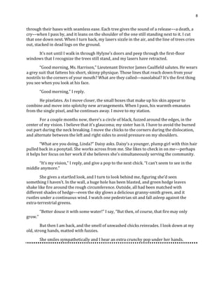 8
through their bases with seamless ease. Each tree gives the sound of a release––a death, a
cry––when I pass by, and it leans on the shoulder of the one still standing next to it. I cut
that one down next. When I turn back, my lasers sizzle in the air, and the line of trees cries
out, stacked in dead logs on the ground.
It’s not until I walk in through Hylyne’s doors and peep through the first-floor
windows that I recognize the trees still stand, and my lasers have retracted.
“Good morning, Ms. Harrison,” Lieutenant Director James Caulfield salutes. He wears
a grey suit that fattens his short, skinny physique. Those lines that reach down from your
nostrils to the corners of your mouth? What are they called––nasolabial? It’s the first thing
you see when you look at his face.
“Good morning,” I reply.
He pixelates. As I move closer, the small boxes that make up his skin appear to
combine and move into splotchy new arrangements. When I pass, his warmth emanates
from the single pixel, and he continues away. I move to my station.
For a couple months now, there’s a circle of black, fuzzed around the edges, in the
center of my vision. I believe that it’s glaucoma; my sister has it. I have to avoid the burned
out part during the neck breaking. I move the chicks to the corners during the dislocation,
and alternate between the left and right sides to avoid pressure on my shoulders.
“What are you doing, Linda?” Daisy asks. Daisy’s a younger, plump girl with thin hair
pulled back in a ponytail. She works across from me. She likes to check in on me––perhaps
it helps her focus on her work if she believes she’s simultaneously serving the community.
“It’s my vision,” I reply, and give a pop to the next chick. “I can’t seem to see in the
middle anymore.”
She gives a startled look, and I turn to look behind me, figuring she’d seen
something I haven’t. In the wall, a huge hole has been blasted, and green hedge leaves
shake like fire around the rough circumference. Outside, all had been matched with
different shades of hedge––even the sky glows a delicious granny-smith green, and it
rustles under a continuous wind. I watch one pedestrian sit and fall asleep against the
extra-terrestrial greens.
“Better douse it with some water!” I say, “But then, of course, that fire may only
grow.”
But then I am back, and the smell of unwashed chicks reinvades. I look down at my
old, strong hands, matted with fuzzies.
She smiles sympathetically and I hear an extra crunchy pop under her hands.
 