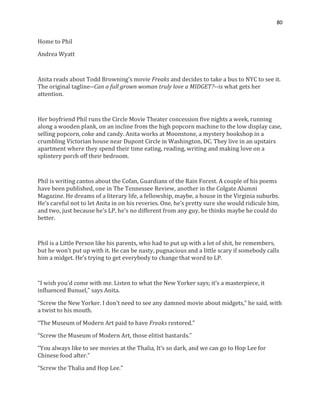 80
Home to Phil
Andrea Wyatt
Anita reads about Todd Browning’s movie Freaks and decides to take a bus to NYC to see it.
The original tagline--Can a full grown woman truly love a MIDGET?--is what gets her
attention.
Her boyfriend Phil runs the Circle Movie Theater concession five nights a week, running
along a wooden plank, on an incline from the high popcorn machine to the low display case,
selling popcorn, coke and candy. Anita works at Moonstone, a mystery bookshop in a
crumbling Victorian house near Dupont Circle in Washington, DC. They live in an upstairs
apartment where they spend their time eating, reading, writing and making love on a
splintery porch off their bedroom.
Phil is writing cantos about the Cofan, Guardians of the Rain Forest. A couple of his poems
have been published, one in The Tennessee Review, another in the Colgate Alumni
Magazine. He dreams of a literary life, a fellowship, maybe, a house in the Virginia suburbs.
He’s careful not to let Anita in on his reveries. One, he’s pretty sure she would ridicule him,
and two, just because he’s LP, he’s no different from any guy, he thinks maybe he could do
better.
Phil is a Little Person like his parents, who had to put up with a lot of shit, he remembers,
but he won’t put up with it. He can be nasty, pugnacious and a little scary if somebody calls
him a midget. He’s trying to get everybody to change that word to LP.
“I wish you’d come with me. Listen to what the New Yorker says; it’s a masterpiece, it
influenced Bunuel,” says Anita.
“Screw the New Yorker. I don’t need to see any damned movie about midgets,” he said, with
a twist to his mouth.
“The Museum of Modern Art paid to have Freaks restored.”
“Screw the Museum of Modern Art, those elitist bastards.”
“You always like to see movies at the Thalia, It’s so dark, and we can go to Hop Lee for
Chinese food after.”
“Screw the Thalia and Hop Lee.”
 