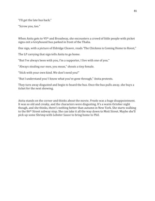 81
“I’ll get the late bus back.”
“Screw you, too.”
When Anita gets to 95th and Broadway, she encounters a crowd of little people with picket
signs exit a Greyhound bus parked in front of the Thalia.
One sign, with a picture of Eldridge Cleaver, reads ‘The Chickens is Coming Home to Roost,”
The LP carrying that sign tells Anita to go home.
“But I’ve always been with you, I’m a supporter, I live with one of you.”
“Always stealing our men, you mean,” shouts a tiny female.
“Stick with your own kind. We don’t need you!”
“But I understand you! I know what you’ve gone through,” Anita protests.
They turn away disgusted and begin to board the bus. Once the bus pulls away, she buys a
ticket for the next showing.
Anita stands on the corner and thinks about the movie. Freaks was a huge disappointment.
It was so old and creaky, and the characters were disgusting. It’s a warm October night
though, and she thinks, there’s nothing better than autumn in New York. She starts walking
to the 86th Street subway stop. She can take it all the way down to Mott Street. Maybe she’ll
pick up some Shrimp with Lobster Sauce to bring home to Phil.
 