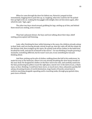 83
When he came through the door his littlest one, Heinrich, jumped on him
immediately, begging him to pick him up, so, laughing, what else could he do? He picked
him up high in the air, making the boy giggle with delight, then set him down again, after
which he said, "Agin, agin."
The other two boys stood around, grabbing his legs, smiling up at him, and behind
them stood Lois smiling, arms crossed.
They had a pleasant dinner, the boys and Lois talking about their days, Adolf
smiling, preoccupied, half-listening.
Later, after finishing his beer while listening to the news, the children already asleep
in their beds, and Lois having already retired, he got up, shut the radio off, left the empty by
the kitchen sink, then trudged up the stairs. He quietly took off his clothes in the bathroom,
brushed his teeth, and stared at himself in the mirror – he was thinking of maybe growing a
mustache, something different, but he wasn't sure yet, it was something he was just
thinking about.
And then, picking up his pile of clothes, walking down the hall in his underwear, he
made his way to the bedroom, where Lois was already breathing the slow heavy breath of
the near dead. He dropped his clothes on the floor next to his side, and carefully eased into
the bed, positioning his pillow in just the right place, stared over in the dark at Lois, a black
mass, no face, thinking, I could have been more, so much more, then, exhausted, quickly fell
asleep, dreaming dreams of world domination, large bands of heavily-armed men in
uniform marching alongside squealing earth-crunching tanks, through gray gutted cities,
past rivers of blood.
 