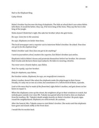 84
Hail to the Elephant King
Cathy Ulrich
Helen’s brother has become the king of elephants. The kids at school don’t care when Helen
tells them. It would be better, they say, if he were king of the lions. They say the lion is the
king of the jungle.
Helen doesn’t think that’s right. She asks her brother when she gets home.
He says: Lions live in the savanna.
He says: Elephants are better than lions.
The local newspaper sent a reporter out to interview Helen’s brother. He asked: How does
one get to be the elephant king?
Helen’s brother said: How does one get to be anything?
I went to journalism school, mutters the reporter, but Helen’s brother just smiles.
Elephants trek to Helen’s house and prostrate themselves before her brother. He caresses
their trunks and declares them loyal subjects. He takes to wearing a bowtie.
You never wore a bowtie before, says Helen.
Now I’m royalty, says her brother.
Only for elephants, says Helen.
Her brother smiles. Elephants, he says, are magnificent creatures.
Helen’s mother doesn’t like when the elephants make the pilgrimage to their house.
Usually, it’s only one or two at a time, but sometimes it’s a whole herd of them, a parade.
Look at the mess they’ve made of the flowerbed, sighs Helen’s mother, and gets down on her
knees to repair it.
When the elephants come up the street, the neighbors all go to their windows to watch, but
nobody goes outside ever since Mr. Takeda was gored when he tried to shoo an elephant
from his mailbox. Mr. Takeda’s death weighs heavily on Helen’s brother. He posts signs
round the neighborhood: Elephants are wild animals. Be cautious.
After the funeral, Mrs. Takeda comes to visit Helen’s brother. She waits until the elephants
have gone and stands stiffly at the front door.
I would like his necktie back.
 
