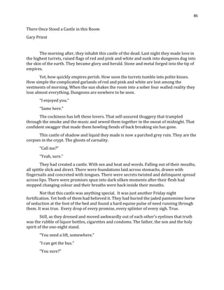 86
There Once Stood a Castle in this Room
Gary Priest
The morning after, they inhabit this castle of the dead. Last night they made love in
the highest turrets, raised flags of red and pink and white and sunk into dungeons dug into
the skin of the earth. They became glory and herald. Stone and metal forged into the tip of
empires.
Yet, how quickly empires perish. How soon the turrets tumble into polite kisses.
How simple the complicated garlands of red and pink and white are lost among the
vestments of morning. When the sun shakes the room into a sober four walled reality they
lose almost everything. Dungeons are nowhere to be seen.
“I enjoyed you.”
“Same here.”
The cockiness has left these lovers. That self-assured thuggery that trampled
through the smoke and the music and sewed them together in the sweat of midnight. That
confident swagger that made them howling fiends of back breaking sin has gone.
This castle of shadow and liquid they made is now a parched grey ruin. They are the
corpses in the crypt. The ghosts of carnality.
“Call me?”
“Yeah, sure.”
They had created a castle. With sex and heat and words. Falling out of their mouths,
all spittle slick and direct. There were foundations laid across stomachs, drawn with
fingernails and concreted with tongues. There were secrets twisted and delinquent spread
across lips. There were promises spun into dark silken moments after their flesh had
stopped changing colour and their breaths were back inside their mouths.
Not that this castle was anything special. It was just another Friday night
fortification. Yet both of them had believed it. They had buried the jaded pantomime horse
of seduction at the foot of the bed and found a hard equine pulse of need running through
them. It was true. Every drop of every promise, every splinter of every sigh. True.
Still, as they dressed and moved awkwardly out of each other’s eyelines that truth
was the rubble of liquor bottles, cigarettes and condoms. The father, the son and the holy
spirit of the one-night stand.
“You need a lift, somewhere.”
“I can get the bus.”
“You sure?”
 