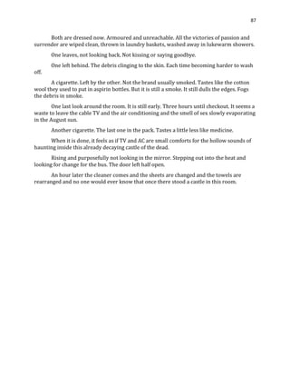 87
Both are dressed now. Armoured and unreachable. All the victories of passion and
surrender are wiped clean, thrown in laundry baskets, washed away in lukewarm showers.
One leaves, not looking back. Not kissing or saying goodbye.
One left behind. The debris clinging to the skin. Each time becoming harder to wash
off.
A cigarette. Left by the other. Not the brand usually smoked. Tastes like the cotton
wool they used to put in aspirin bottles. But it is still a smoke. It still dulls the edges. Fogs
the debris in smoke.
One last look around the room. It is still early. Three hours until checkout. It seems a
waste to leave the cable TV and the air conditioning and the smell of sex slowly evaporating
in the August sun.
Another cigarette. The last one in the pack. Tastes a little less like medicine.
When it is done, it feels as if TV and AC are small comforts for the hollow sounds of
haunting inside this already decaying castle of the dead.
Rising and purposefully not looking in the mirror. Stepping out into the heat and
looking for change for the bus. The door left half open.
An hour later the cleaner comes and the sheets are changed and the towels are
rearranged and no one would ever know that once there stood a castle in this room.
 