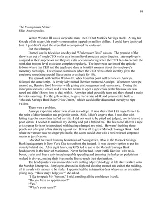 88
The Youngstown Striker
Elias Andreopoulos
Wilton Weston III was a successful man, the CEO of Matlock Savings Bank. At my last
Google of his salary, his yearly compensation topped ten million dollars. I could have destroyed
him. I just didn’t need the stress that accompanied the endeavor.
But that changed.
I turned on the television one day and “Undercover Boss” was on. The premise of the
show is an out of touch CEO works as a bottom level associate under disguise. An employee is
assigned as their supervisor and they are extra accommodating when the CEO fails to execute the
work that bottom level associates complete regularly. The inner pain section of the episode
follows where the CEO and the employee share a heartfelt moment about the employee’s
monetary hardships. The episode culminates when the CEO reveals their identity gives the
employee something special like a cruise or a check for 10k.
The episode with Wilton Weston III, who from this point will be labeled Asswipe,
followed the same script. A lovely lady named Bernice mentored Asswipe. Whenever Asswipe
messed up, Bernice fixed his error while giving encouragement and reassurance. During the
inner pain section, Bernice said it was her dream to open a rape crisis center because she was
raped and didn’t know how to deal with it. Asswipe cried crocodile tears and they shared a made
for television hug. For the gifts section, he gave her a raise of 8k and promised to build a
“Matlock Savings Bank Rape Crisis Center,” which would offer discounted therapy to rape
victims.
There was a problem.
Asswipe raped me when I was drunk in college. It was idiotic that I let myself reach to
the point of disorientation and projectile vomit. Still, I didn’t deserve that. I was fine with
letting it go for more than half of my life. I did not want to be pitied and judged, nor be labeled a
poor victim. I needed to maintain my identity and put it behind me. But his name all over a rape
crisis center for it to be associated with healing changed my mind. He wasn’t helping these
people out of regret of his atrocity against me. It was all to grow Matlock Savings Bank. And
when the venture was no longer profitable, the doors would shut with a well worded corporate
memo as justification.
I decided to travel from my hometown of Youngstown, Ohio to the Matlock Savings
Bank headquarters in New York City to confront the bastard. It was the only option to put his
atrocity behind me. After eight hours, my GPS led to me to the Matlock Savings Bank
headquarters in the heart of Manhattan. Never before had I seen traffic like that with taxis,
buses, trucks and livery cabs interchangeably speeding and jamming the brakes as pedestrians
walked in droves, putting their lives on the line to reach their destinations.
The headquarters was immaculate with cutting edge technology, it felt like I walked onto
the Starship Enterprise. Employees dressed in high end clothing entered and exited the building,
all in a rush with money to be made. I approached the information desk where sat an attractive
young lady. “How may I help you?” she asked.
“I like to speak Mr. Weston,” I said, exuding all the confidence I could.
“Do you have an appointment?”
“Yes.”
“What’s your name?”
 