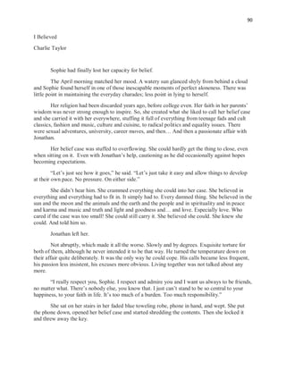 90
I Believed
Charlie Taylor
Sophie had finally lost her capacity for belief.
The April morning matched her mood. A watery sun glanced shyly from behind a cloud
and Sophie found herself in one of those inescapable moments of perfect aloneness. There was
little point in maintaining the everyday charades; less point in lying to herself.
Her religion had been discarded years ago, before college even. Her faith in her parents’
wisdom was never strong enough to inspire. So, she created what she liked to call her belief case
and she carried it with her everywhere, stuffing it full of everything from teenage fads and cult
classics, fashion and music, culture and cuisine, to radical politics and equality issues. There
were sexual adventures, university, career moves, and then… And then a passionate affair with
Jonathan.
Her belief case was stuffed to overflowing. She could hardly get the thing to close, even
when sitting on it. Even with Jonathan’s help, cautioning as he did occasionally against hopes
becoming expectations.
“Let’s just see how it goes,” he said. “Let’s just take it easy and allow things to develop
at their own pace. No pressure. On either side.”
She didn’t hear him. She crammed everything she could into her case. She believed in
everything and everything had to fit in. It simply had to. Every damned thing. She believed in the
sun and the moon and the animals and the earth and the people and in spirituality and in peace
and karma and music and truth and light and goodness and… and love. Especially love. Who
cared if the case was too small! She could still carry it. She believed she could. She knew she
could. And told him so.
Jonathan left her.
Not abruptly, which made it all the worse. Slowly and by degrees. Exquisite torture for
both of them, although he never intended it to be that way. He turned the temperature down on
their affair quite deliberately. It was the only way he could cope. His calls became less frequent,
his passion less insistent, his excuses more obvious. Living together was not talked about any
more.
“I really respect you, Sophie. I respect and admire you and I want us always to be friends,
no matter what. There’s nobody else, you know that. I just can’t stand to be so central to your
happiness, to your faith in life. It’s too much of a burden. Too much responsibility.”
She sat on her stairs in her faded blue toweling robe, phone in hand, and wept. She put
the phone down, opened her belief case and started shredding the contents. Then she locked it
and threw away the key.
 