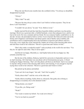 91
When she met David some months later she confided in him, “I’m always so dreadfully
disappointed in people
“Always.”
“Why’s that?” he said.
“Because the time always comes when I can’t believe in them anymore. They let me
down. I can’t trust them.”
“I wouldn’t let you down,” he said. “Ever. Believe in me.”
Sophie married David and they had three beautiful children and theirs was the perfect
marriage. David was a good provider, a faithful husband, a more than adequate lover, and he was
true to his word. He was a constant and true friend. He was someone Sophie could believe in. So
she did. At least, she pretended to believe in him. Even to herself. She believed in him and in the
family and in happiness and holidays and dinner parties and in fidelity and in stability and
sensibleness and in companionship and in the foolishness of passion and silliness and love.
Every day, every single day of her married life, Sophie sat in front of her dressing table mirror
and said these words to her reflection: “David is a good man and I believe in him.”
“Don’t they make a wonderful couple!” said everybody in the world who met them. “Yes
they do. So right for each other. They’re never apart.”
And David was happy. Blissfully so. And Sophie believed she was happy too. She
certainly acted that way.
But the last of the children, Rebecca, had left for university in September and now it was
an April morning. All it had taken was one phone call at Christmastime just gone. A friend
wishing her Happy Christmas. That’s all. One phone call from an old friend. And it was enough
to stop her sitting in front of her dressing table mirror each morning. It was enough to stop her
saying these words to her refection: “David is a good man and I believe in him.”
She picked up the phone and dialled.
“I just can’t do it any longer,” she said. “And I feel so guilty.”
“Guilty about what?” said the voice at the other end.
“Guilty about everything. Guilty about us, obviously. But guilty also at being as
disappointing as everybody else in this damned world.”
“Being human, you mean?”
“If you like, yes. Being weak.”
“Weak?”
“Too weak to sustain my beliefs. Too weak not to betray.”
“You’re too hard on yourself?”
 