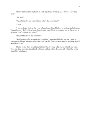 92
“Too weak to sustain my belief in God, in politics, in family, in… in love… to betray
love.”
“Ah, love!”
“But, ultimately, you want to know what’s the worst thing?”
“Go on…”
“I can no longer believe that I can believe in anything. I believe in nothing, including me.
Especially me. I don’t believe in me. I can’t make myself believe anymore. Not in David, not in
anything. I can’t pretend any longer.”
“You can believe in me. This time.”
“You’re twenty-five years too late, Jonathan. I respect and admire you and I want us
always to be friends, no matter what. But I can’t do this. Not with you, not with anybody. You’d
better believe me.”
She sat on her stairs in her beautiful new blue toweling robe, phone in hand, and wept.
Then she dried her eyes, dressed and, when she walked out the door, she left behind the empty
idea of her belief case.
 
