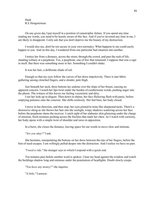 93
Hash
R.E Hengsterman
On any given day I put myself in a position of catastrophic failure. If you spend any time
reading my words, you need to be keenly aware of this fact. And if you've invested any time in me, I
am likely to disappoint. I only ask that you don't deprive me the beauty of my destruction.
I would also say, don't be too secure in your own normalcy. What happens to me could easily
happen to you. And on this day, I wandered from one particular bad situation into another.
I notice her from a distance, across the street, through the crowd, and past the rush of life,
standing solitary at a payphone. Yes, a payphone, one of few that remained. I suppose that was a sign
in itself. But there was something more to her. Something I couldn't shake.
It was her hair, a deliberate shade of red.
Enough so that my eyes follow the curves of her dress impulsively. There is taut fabric
gathering among clenched fingers, and a slender, pale thigh.
Just beneath her neck, three buttons lay undone over the slope of her breast, causing no
apparent concern. I watch her lips twist under the burden of cumbersome words, pushing anger into
the phone. The witness of this leaves me feeling voyeuristic and dirty.
I see her look up in disgust. Then down in shame, her face flickering flush with panic, before
emptying paleness onto the concrete. She shifts restlessly. Her feet bare, her body closed.
I move in her direction, and then stop; her eyes pinned to mine like sharpened tacks. There's a
dismissive shrug as she throws her hair into the sunlight, wispy shadows scattering across her face
before the payphone slams the receiver. I catch sight of her alabaster skin glistening under the charge
of emotion, fresh moisture pushing across the freckles that mark her chest. As I watch with curiosity,
her body opens with a simple twist of shoulder and torso in opposition.
In a burst, she closes the distance, leaving space for our words to move slow and intimate.
"Are you okay?" I ask.
She hesitates, manipulating the buttons on her dress between the tips of her fingers, before the
hint of need escapes. I am willingly pulled deeper into the distraction. And I realize we have no past.
"I need a ride," the stranger says to which I respond with a quick nod.
Ten minutes pass before another word is spoken. I lean my head against the window and watch
the buildings shadow long and ominous under the penetration of headlights. Doubt slowly creeps.
"You have any money?" she inquires.
"A little," I answer.
 