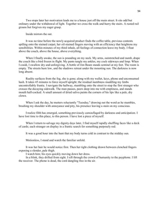 94
Two stops later her motivation leads me to a house just off the main street. It sits odd but
ordinary under the withdrawal of light. Together we cross the walk and hurry the stairs. A rusted rail
groans but forgives my eager grasp.
Inside mirrors the out.
It was no time before the newly acquired product finds the coffee table, previous contents
spilling onto the stained carpet, her oil-stained fingers moving with an efficiency that heightens my
sensibilities. Within minutes of my third inhale, all feelings of connection leave my body. I float
above the couch, above the house, above everything.
When I finally awake, the sun is pounding on my neck. My arms, outstretched and numb, drape
the couch like a bird frozen in flight. My pants tangle my ankles, my cock sideways and limp. When
I could, I swallow dry and unforgiving. A bottle of Jim Beam stands sentinel at my feet. The room is
empty. The streets hum low, and the shadows retreat under the mounting sun. The darkness is now
long absent.
Reality surfaces from the fog, she is gone; along with my wallet, keys, phone and unconsumed
hash. It takes 45 minutes to force myself upright; the residual numbness muddling my limbs
uncontrollably frantic. I navigate the hallway, stumbling onto the street to stop the first stranger who
crosses the decaying sidewalk. The man pauses, peers deep into me with emptiness, and stands
mouth half-cocked. A small amount of dried saliva paints the corners of his lips like a pale, dry
clown.
When I ask the day, he mutters reluctantly "Tuesday," drawing out the word as he stumbles,
brushing my shoulder with annoyance and pity, his presence leaving a stain on my conscious.
I realize filth has emerged, something previously camouflaged by darkness and anticipation. I
have lost time to this place, to this person. I have lost a piece of myself.
When I return to salvage my dignity days later, I find myself rapidly shuffling faces like a deck
of cards; each stranger on display in a frantic search for something purposely red.
It was a good hour into the hunt that my body turns cold in contrast to the midday sun.
Motionless, I stand and watch the familiar unfold.
It was her hair he would notice first. Then her tight clothing drawn between clenched fingers
exposing a slender, pale thigh.
I watch him; his eyes quickly moving down her dress.
In a blink, they drifted from sight. I sift through the crowd of humanity to the payphone. I lift
the receiver. The phone is dead, the cord dangling free in the air.
 