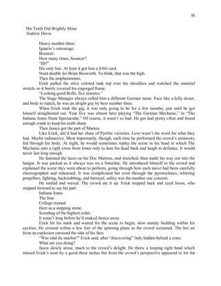 95
His Teeth Did Brightly Shine
Andrew Davie
Heavy number three.
Ignacio’s entourage.
Bouncer.
How many times, bouncer?
“ID?”
His only line. At least it got him a SAG card.
Stunt double for Brian Bosworth. To think, that was the high.
Then the amphetamines.
Erick pulled the olive colored tank top over his shoulders and watched the material
stretch, so it barely covered his engorged frame.
“Looking good Rolfe, five minutes.”
The Stage Manager always called him a different German name. Face like a Jelly donut,
and body to match, he was an alright guy by beer number three.
When Erick took the gig, it was only going to be for a few months; just until he got
himself straightened out. Year five was almost here playing “The German Mechanic,” in “The
Indiana Jones Stunt Spectacular.” Of course, it wasn’t so bad. He got laid pretty often and found
enough crank to keep his teeth sharp.
Then Janice got the part of Marion.
Like Erick, she’d had her share of Pyrrhic victories. Love wasn’t the word for what they
had. Maybe radioactive. Most importantly, though, each time he performed the crowd’s animosity
fed through his body. At night, he would sometimes replay the scene in his head in which The
Mechanic eats a right cross from Jones only to lean his head back and laugh in defiance. It would
never last long enough.
He fastened the laces on his Doc Martens, and stretched, then made his way out into the
hangar. It was packed as it always was on a Saturday. He introduced himself to the crowd and
explained the scene they were about to perform, going through how each move had been carefully
choreographed and rehearsed. It was complicated but even through the pyrotechnics, whirring
propellers, fighting, backstabbing, and betrayal, safety was the number one concern.
He smiled and waved. The crowd ate it up. Erick stepped back and eyed Jason, who
stepped forward to say his part.
Indiana Jones
The Star.
College trained.
Here as a stepping stone.
Scumbag of the highest order.
It wasn’t long before he’d snaked Janice away.
Erick hit his mark and waited for the scene to begin, slow enmity building within his
cavities. He crossed within a few feet of the spinning plane as the crowd screamed. The hot air
from an explosion caressed the side of his face.
“Was sind du machst?” Erick said, after “discovering” Indy hidden behind a crate.
What are you doing?
Jason slowly arose, much to the crowd’s delight. He threw a looping right hand which
missed Erick’s nose by a good three inches but from the crowd’s perspective appeared to hit the
 