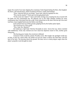 96
target; the sound of wet meat slapping the countertop. Erick feigned taking the blow, then laughed.
He threw a jab and left hook, which ricocheted off Jason’s cheek and forehead.
“Jesus, what the Hell are you doing,” Jason said, when he regained his feet.
“Was sind du machst?” Erick spat out through gritted teeth.
“Is this some new improv?” Jason said while circling away, keeping his mic covered with
his hand ever the consummate pro. He glanced over to the stage manager looking for some
confirmation they’d deviated from the script. Erick kicked him in the chest with the tip of his steel
toed boot. Jason toppled backward; the fedora went flying.
Erick picked Jason up off the ground, gripping him by the leather jacket lapels.
The crowd rose to a fever pitch.
“Was. Sind. Du. Maschst?”
He loaded up a right hand. Flawless bicuspids no more. Across the way, Janice watched
with indifference. Erick only realized now how much her departure meant to him, another good
thing gone.
The buzzing grew louder; the crowd now inflamed.
Tomorrow Erick would be canned. Possibly worse. But tonight, the spotlight would stay
on him, if only for a brief while. He lorded over his foe ready to deliver the final blow with the
heel of his boot. The buzzing shook the ground. His knee was at a ninety-degree angle when the
plane’s propeller went through his mind.
 