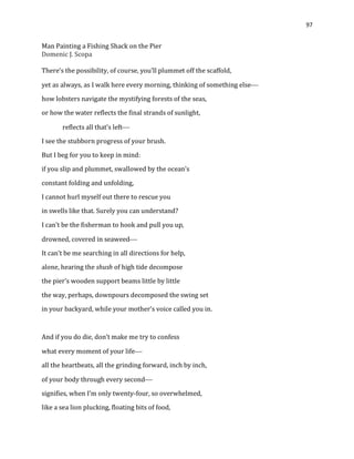 97
Man Painting a Fishing Shack on the Pier
Domenic J. Scopa
There’s the possibility, of course, you’ll plummet off the scaffold,
yet as always, as I walk here every morning, thinking of something else
how lobsters navigate the mystifying forests of the seas,
or how the water reflects the final strands of sunlight,
reflects all that’s left
I see the stubborn progress of your brush.
But I beg for you to keep in mind:
if you slip and plummet, swallowed by the ocean’s
constant folding and unfolding,
I cannot hurl myself out there to rescue you
in swells like that. Surely you can understand?
I can’t be the fisherman to hook and pull you up,
drowned, covered in seaweed
It can’t be me searching in all directions for help,
alone, hearing the shush of high tide decompose
the pier’s wooden support beams little by little
the way, perhaps, downpours decomposed the swing set
in your backyard, while your mother’s voice called you in.
And if you do die, don’t make me try to confess
what every moment of your life
all the heartbeats, all the grinding forward, inch by inch,
of your body through every second
signifies, when I’m only twenty-four, so overwhelmed,
like a sea lion plucking, floating bits of food,
 
