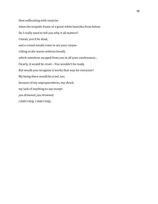 98
then suffocating with surprise
when the torpedo frame of a great white launches from below.
Do I really need to tell you why it all matters?
I mean, you’d be dead,
and a crowd would crane to see your corpse
rolling in the waves without breath,
which somehow escaped from you in all your carelessness…
Clearly, it would be cruelYou wouldn’t be ready.
But would you recognize it works that way for everyone?
My being there would be cruel, too,
because of my unpreparedness, my shock,
my lack of anything to say except:
you drowned, you drowned,
I didn’t help, I didn’t help.
 
