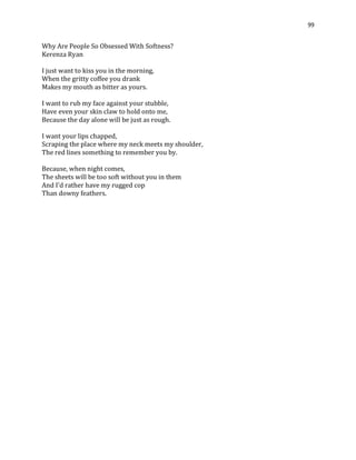 99
Why Are People So Obsessed With Softness?
Kerenza Ryan
I just want to kiss you in the morning,
When the gritty coffee you drank
Makes my mouth as bitter as yours.
I want to rub my face against your stubble,
Have even your skin claw to hold onto me,
Because the day alone will be just as rough.
I want your lips chapped,
Scraping the place where my neck meets my shoulder,
The red lines something to remember you by.
Because, when night comes,
The sheets will be too soft without you in them
And I'd rather have my rugged cop
Than downy feathers.
 