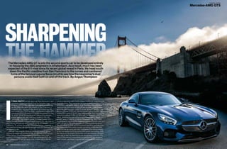 C O V E R S T O R Y
Mercedes-AMG GT S
64 TOPCAR.CO.ZA I JANUARY 2015
SHARPENING
THE HAMMER
I
T WAS PRETTY surreal watching Steve McQueen’s epic
car chase in the movie Bullitt from my Emirates seat,
knowing that the very next day, I too would be careering
up and down the same hilly streets of San Francisco. I
woke the next morning to the sound of murmuring V8s
and looked down from my hotel room to see a row of GTs
silently burbling into position outside the entrance to the
St. Regis. While Steve’s muscled ’Stang cut a patriotic
profile against the San Francisco skyline in the late
1960s, the silky smooth profile of these German GTs
looked almost futuristic in today’s tech-crazed city, regarded as
the cultural, commercial and financial center of northern
California. To witness this array of polished bodies gleaming in
the morning sun was an impressive sight, even for someone as
jet-lagged as me.
Later, as I unlocked the doors to a midnight-blue GT S, I
admired its emotional exterior profile. Its sensual purity centres
around a long, power-domed bonnet, frameless doors, taut
roofline and broad shoulders. As with the gullwinged SLS, the
GT’s glasshouse is set well back in the chassis layout, but its
overall proportions seem more compact and better balanced than
its predecessor. Thin, horizontal tail-lamp graphics and a
retractable rear spoiler help to offset the overt and purposeful
stance of the front end. Lifting the rear tailgate reveals a fairly
generous 350-litre boot, aided no doubt by the GT’s lack of rear
perches. As you sink down into the cosseting leather seats there’s
an abundant sense of luxury and craftsmanship from the delicate
aluminium controls to the raw beauty of the exposed carbonfibre
inlays. While the cockpit still cocoons the occupants, there’s a
greater sense of interior space compared with the SLS. That’s
mostly down to the wing-like dashboard that emphasises the car’s
width, as well as the lack of headroom-robbing gullwing doors.
The operating controls and infotainment elements cascade down
the leather-swathed centre console mimicking a V(8)-like form
while circular air vents and dials complement the natural beauty
of the fine leather stitching on the side panels and seating. With
the indices on the digital tachometer and speedometer changed
from kph to mph we departed on our designated route, but with
many of the satnav’s instructions not gelling with the displayed
road network, we chose to ignore the commands and made a
The Mercedes-AMG GT is only the second sports car to be developed entirely
in-house by the AMG engineers in Affalterbach. As a result, much has been
expected of the 911-rival since its recent global reveal in Paris. We head south
down the Pacific coastline from San Francisco to the curves and cambered
turns of the famous Laguna Seca circuit to see how the newcomer’s dual
persona avails itself both on and off the track. By Angus Thompson
 