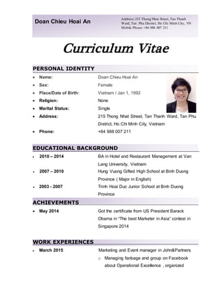 Curriculum Vitae
PERSONAL IDENTITY
 Name: Doan Chieu Hoai An
 Sex: Female
 Place/Date of Birth: Vietnam / Jan 1, 1992
 Religion: None
 Marital Status: Single
 Address: 215 Thong Nhat Street, Tan Thanh Ward, Tan Phu
District, Ho Chi Minh City, Vietnam
 Phone: +84 988 007 211
EDUCATIONAL BACKGROUND
 2010 – 2014 BA in Hotel and Restaurant Management at Van
Lang University, Vietnam
 2007 – 2010 Hung Vuong Gifted High School at Binh Duong
Province ( Major in English)
 2003 - 2007 Trinh Hoai Duc Junior School at Binh Duong
Province
ACHIEVEMENTS
 May 2014 Got the certificate from US President Barack
Obama in “The best Marketer in Asia” contest in
Singapore 2014
WORK EXPERIENCES
 March 2015 Marketing and Event manager in John&Partners
o Managing fanbage and group on Facebook
about Operational Excellence , organized
Doan Chieu Hoai An
Address:215 Thong Nhat Street, Tan Thanh
Ward, Tan Phu District, Ho Chi Minh City, VN
Mobile Phone: +84 988 007 211
 