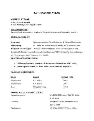 CURRICULUM VITAE
GANESH KUMAR
Mob: +91-9990780860
E-mail: Sachin_yadav17@yahoo.com
CAREER OBJECTIVE
I want to build up my career as a lead in Computer Hardware & Networking industry.
TECHNICAL SKILL SET
Hardware: System Assembling, Troubleshooting & Printers Maintenance
Networking: IP, LAN/WAN Remote Services, Proxy, ICs, Wireless system.
Microsoft Technologies: Window 2000/2003/2008, Active Directory, DHCP, DNS,
Domain, IIS, Files server, windows deployment services(WDS), Domain Remote installation
services, Windows Server Update Services (WSUS).
PROFESSIONAL QUALIFICATION
• 15 Months Computer Hardware & Networking Course from NSIC, Delhi.
• 2 Year diploma in Elec. &Comm. From IASE University, Rajasthan.
ACADEMIC QUALIFICATION
EXAM BOARD PASSING YEAR
High School U.P. Board 2005
Intermediate U.P. Board 2007
B.s.c AGRA University 2012
TECHNICAL APPLICATION EXPOSURE
Operating system: Win2000, 2008 server, Win XP, Vista,
Win7, Win8.
Version: Win Media Center, Win Server 2008
Server 2003
Application: MS Office 2000, 2007, Open office.
 