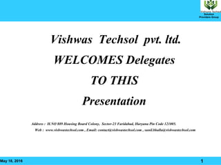 May 18, 2016 1
Solution
Providers Group
Vishwas Techsol pvt. ltd.
WELCOMES Delegates
TO THIS
Presentation
Address : H.NO 889 Housing Board Colony, Sector-23 Faridabad, Haryana Pin Code 121005.
Web : www.vishwastechsol.com , Email: contact@vishwastechsol.com , sunil.bhalla@vishwastechsol.com
 