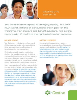 The benefits marketplace is changing rapidly. In a post-
ACA world, millions of consumers are in play for the
first time. For brokers and benefit advisors, it is a rare
opportunity, if you have the right platform for success.
ARE YOU READY?
Your Customers - individuals, employers, and
affinity groups demand greater accountability,
better user experience, and lower cost of
benefits selection and management.
Meeting these needs requires a technology
platform that goes beyond current limitations:
multiple platforms to cater to different segments
or products, disparate systems to manage
proposals, multiple carrier interactions, and lack
of control when platform operators or compete.
Savvy brokers and benefit advisors are combining
the right strategy, people and technology to seize
the opportunity. How do you create marketplace
differentiation with a single integrated benefits
platform for individuals and employers, robust
plan & product choices, workflow efficiencies,
pre-configured carrier relationships, and back-
end system integrations that transform benefits
selection and management into a contemporary
user experience: personalized, efficient and
empowering?
ARE YOU PREPARED?
Emerging healthcare consumers require a
personalized experience regardless of the market
segment and financing methods.Do you have a
benefits platform that helps you gain control
of protecting and growing revenue, simplify
administration, reduce operational costs, and re-
focus on what you do best: advising and servicing
customers and selling more?
WEBINSURE
BENEFITS
 