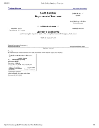 3/24/2016 South Carolina Department of Insurance ­
https://online.doi.sc.gov/Eng/Members/Individuals/IndvdlLicSelect.aspx 1/1
Producer License Back to Main Menu  Logout 
 
South Carolina
Department of Insurance
NIKKI R. HALEY
Governor
RAYMOND G. FARMER
Director of Insurance
***  Producer License  ***
Individual #: 641810 Date Issued: 4/16/2012
Type of License: N/R ­ Producer
JEFFREY E S HOROWITZ
is authorized by this department to sell, solicit, or negotiate insurance for line(s) of authority shown
19­Life 21­Accident/Health
Subject to Cancellation, Suspension or
Revocation per Statutes. Director of Insurance of South Carolina
(Cut Along This Line)
Remarks:
All Address changes must be completed online at the Department's website (www.doi.sc.gov) within (30) days.
South Carolina Department of Insurance
Producer License
Name: JEFFREY E S HOROWITZ
Individual #: 641810
Date Issued: 4/16/2012
Line(s) of Authority:19­Life 21­Accident/Health
Subject to Cancellation,
Suspension or Revocation
per Statutes.
By order of the
Director of Insurance
JEFFREY E S HOROWITZ
Theinc­him Sales, 1657 Carrie Farm Ln Nw
Kennesaw, GA 30144­2983
 