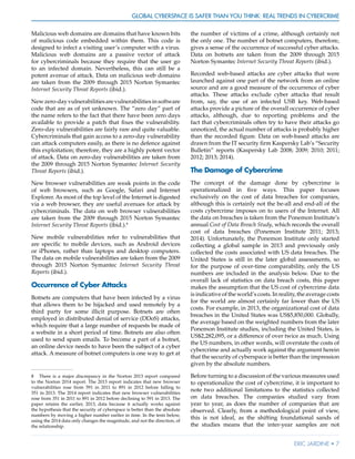 Global Cyberspace Is Safer than You Think: Real Trends in Cybercrime
Eric Jardine • 7
Malicious web domains are domains that have known bits
of malicious code embedded within them. This code is
designed to infect a visiting user’s computer with a virus.
Malicious web domains are a passive vector of attack
for cybercriminals because they require that the user go
to an infected domain. Nevertheless, this can still be a
potent avenue of attack. Data on malicious web domains
are taken from the 2009 through 2015 Norton Symantec
Internet Security Threat Reports (ibid.).
Newzero-dayvulnerabilitiesarevulnerabilitiesinsoftware
code that are as of yet unknown. The “zero day” part of
the name refers to the fact that there have been zero days
available to provide a patch that fixes the vulnerability.
Zero-day vulnerabilities are fairly rare and quite valuable.
Cybercriminals that gain access to a zero-day vulnerability
can attack computers easily, as there is no defence against
this exploitation; therefore, they are a highly potent vector
of attack. Data on zero-day vulnerabilities are taken from
the 2009 through 2015 Norton Symantec Internet Security
Threat Reports (ibid.).
New browser vulnerabilities are weak points in the code
of web browsers, such as Google, Safari and Internet
Explorer. As most of the top level of the Internet is digested
via a web browser, they are useful avenues for attack by
cybercriminals. The data on web browser vulnerabilities
are taken from the 2009 through 2015 Norton Symantec
Internet Security Threat Reports (ibid.).8
New mobile vulnerabilities refer to vulnerabilities that
are specific to mobile devices, such as Android devices
or iPhones, rather than laptops and desktop computers.
The data on mobile vulnerabilities are taken from the 2009
through 2015 Norton Symantec Internet Security Threat
Reports (ibid.).
Occurrence of Cyber Attacks
Botnets are computers that have been infected by a virus
that allows them to be hijacked and used remotely by a
third party for some illicit purpose. Botnets are often
employed in distributed denial of service (DDoS) attacks,
which require that a large number of requests be made of
a website in a short period of time. Botnets are also often
used to send spam emails. To become a part of a botnet,
an online device needs to have been the subject of a cyber
attack. A measure of botnet computers is one way to get at
8	 There is a major discrepancy in the Norton 2013 report compared
to the Norton 2014 report. The 2013 report indicates that new browser
vulnerabilities rose from 591 in 2011 to 891 in 2012 before falling to
351 in 2013. The 2014 report indicates that new browser vulnerabilities
rose from 351 in 2011 to 891 in 2012 before declining to 591 in 2013. The
paper retains the earlier, 2013, data because it actually works against
the hypothesis that the security of cyberspace is better than the absolute
numbers by moving a higher number earlier in time. In the tests below,
using the 2014 data only changes the magnitude, and not the direction, of
the relationship.
the number of victims of a crime, although certainly not
the only one. The number of botnet computers, therefore,
gives a sense of the occurrence of successful cyber attacks.
Data on botnets are taken from the 2009 through 2015
Norton Symantec Internet Security Threat Reports (ibid.).
Recorded web-based attacks are cyber attacks that were
launched against one part of the network from an online
source and are a good measure of the occurrence of cyber
attacks. These attacks exclude cyber attacks that result
from, say, the use of an infected USB key. Web-based
attacks provide a picture of the overall occurrence of cyber
attacks, although, due to reporting problems and the
fact that cybercriminals often try to have their attacks go
unnoticed, the actual number of attacks is probably higher
than the recorded figure. Data on web-based attacks are
drawn from the IT security firm Kaspersky Lab’s “Security
Bulletin” reports (Kaspersky Lab 2008; 2009; 2010; 2011;
2012; 2013; 2014).
The Damage of Cybercrime
The concept of the damage done by cybercrime is
operationalized in five ways. This paper focuses
exclusively on the cost of data breaches for companies,
although this is certainly not the be-all and end-all of the
costs cybercrime imposes on to users of the Internet. All
the data on breaches is taken from the Ponemon Institute’s
annual Cost of Data Breach Study, which records the overall
cost of data breaches (Ponemon Institute 2011; 2013;
2014). Unfortunately, the Ponemon Institute only started
collecting a global sample in 2013 and previously only
collected the costs associated with US data breaches. The
United States is still in the later global assessments, so
for the purpose of over-time comparability, only the US
numbers are included in the analysis below. Due to the
overall lack of statistics on data breach costs, this paper
makes the assumption that the US cost of cybercrime data
is indicative of the world’s costs. In reality, the average costs
for the world are almost certainly far lower than the US
costs. For example, in 2013, the organizational cost of data
breaches in the United States was US$5,850,000. Globally,
the average based on the weighted numbers from the later
Ponemon Institute studies, including the United States, is
US$2,282,095, or a difference of over twice as much. Using
the US numbers, in other words, will overstate the costs of
cybercrime and actually work against the argument herein
that the security of cyberspace is better than the impression
given by the absolute numbers.
Before turning to a discussion of the various measures used
to operationalize the cost of cybercrime, it is important to
note two additional limitations to the statistics collected
on data breaches. The companies studied vary from
year to year, as does the number of companies that are
observed. Clearly, from a methodological point of view,
this is not ideal, as the shifting foundational sands of
the studies means that the inter-year samples are not
 