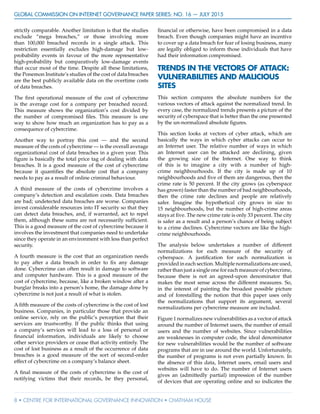 GLOBAL COMMISSION ON INTERNET GOVERNANCE Paper Series: no. 16 — July 2015
8 • CENTRE FOR INTERNATIONAL GOVERNANCE INNOVATION • CHATHAM HOUSE
strictly comparable. Another limitation is that the studies
exclude “mega breaches,” or those involving more
than 100,000 breached records in a single attack. This
restriction essentially excludes high-damage but low-
probability events in favour of the more representative
high-probability but comparatively low-damage events
that occur most of the time. Despite all these limitations,
the Ponemon Institute’s studies of the cost of data breaches
are the best publicly available data on the overtime costs
of data breaches.
The first operational measure of the cost of cybercrime
is the average cost for a company per breached record.
This measure shows the organization’s cost divided by
the number of compromised files. This measure is one
way to show how much an organization has to pay as a
consequence of cybercrime.
Another way to portray this cost — and the second
measure of the costs of cybercrime — is the overall average
organizational cost of data breaches in a given year. This
figure is basically the total price tag of dealing with data
breaches. It is a good measure of the cost of cybercrime
because it quantifies the absolute cost that a company
needs to pay as a result of online criminal behaviour.
A third measure of the costs of cybercrime involves a
company’s detection and escalation costs. Data breaches
are bad; undetected data breaches are worse. Companies
invest considerable resources into IT security so that they
can detect data breaches, and, if warranted, act to repel
them, although these sums are not necessarily sufficient.
This is a good measure of the cost of cybercrime because it
involves the investment that companies need to undertake
since they operate in an environment with less than perfect
security.
A fourth measure is the cost that an organization needs
to pay after a data breach in order to fix any damage
done. Cybercrime can often result in damage to software
and computer hardware. This is a good measure of the
cost of cybercrime, because, like a broken window after a
burglar breaks into a person’s home, the damage done by
cybercrime is not just a result of what is stolen.
A fifth measure of the costs of cybercrime is the cost of lost
business. Companies, in particular those that provide an
online service, rely on the public’s perception that their
services are trustworthy. If the public thinks that using
a company’s services will lead to a loss of personal or
financial information, individuals are likely to choose
other service providers or cease that activity entirely. The
cost of lost business as a result of the occurrence of data
breaches is a good measure of the sort of second-order
effect of cybercrime on a company’s balance sheet.
A final measure of the costs of cybercrime is the cost of
notifying victims that their records, be they personal,
financial or otherwise, have been compromised in a data
breach. Even though companies might have an incentive
to cover up a data breach for fear of losing business, many
are legally obliged to inform those individuals that have
had their information compromised.
TRENDS IN THE VECTORS OF ATTACK:
VULNERABILITIES AND MALICIOUS
SITES
This section compares the absolute numbers for the
various vectors of attack against the normalized trend. In
every case, the normalized trends presents a picture of the
security of cyberspace that is better than the one presented
by the un-normalized absolute figures.
This section looks at vectors of cyber attack, which are
basically the ways in which cyber attacks can occur to
an Internet user. The relative number of ways in which
an Internet user can be attacked are declining, given
the growing size of the Internet. One way to think
of this is to imagine a city with a number of high-
crime neighbourhoods. If the city is made up of 10
neighbourhoods and five of them are dangerous, then the
crime rate is 50 percent. If the city grows (as cyberspace
has grown) faster than the number of bad neighbourhoods,
then the crime rate declines and people are relatively
safer. Imagine the hypothetical city grows in size to
15 neighbourhoods, but the number of high-crime areas
stays at five. The new crime rate is only 33 percent. The city
is safer as a result and a person’s chance of being subject
to a crime declines. Cybercrime vectors are like the high-
crime neighbourhoods.
The analysis below undertakes a number of different
normalizations for each measure of the security of
cyberspace. A justification for each normalization is
provided in each section. Multiple normalizations are used,
rather than just a single one for each measure of cybercrime,
because there is not an agreed-upon denominator that
makes the most sense across the different measures. So,
in the interest of painting the broadest possible picture
and of forestalling the notion that this paper uses only
the normalizations that support its argument, several
normalizations per cybercrime measure are included.
Figure 1 normalizes new vulnerabilities as a vector of attack
around the number of Internet users, the number of email
users and the number of websites. Since vulnerabilities
are weaknesses in computer code, the ideal denominator
for new vulnerabilities would be the number of software
programs that are in use around the world. Unfortunately,
the number of programs is not even partially known. In
the absence of this data, Internet users, email users and
websites will have to do. The number of Internet users
gives an (admittedly partial) impression of the number
of devices that are operating online and so indicates the
 