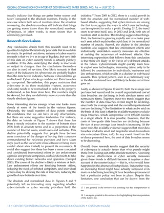 GLOBAL COMMISSION ON INTERNET GOVERNANCE Paper Series: no. 16 — July 2015
18 • CENTRE FOR INTERNATIONAL GOVERNANCE INNOVATION • CHATHAM HOUSE
usually indicate that things are getter better sooner and
faster compared to the absolute numbers. Finally, in the
one case where both sets of numbers show the situation
worsening, the absolute numbers still indicate that things
are getting worse faster than the normalized numbers.
Cyberspace, in other words, is more secure than is
commonly perceived.
Research Conclusions
Any conclusions drawn from this research need to be
qualified in light of the relatively poor data that is available
for study. As pointed out above, an irony of cyber security
research is that we live in an age of big data, but very little
of this data on cyber security trends is actually publicly
available. If the data underlying the study is inaccurate
or subject to changes, then the conclusions themselves
are also in need of revision. One likely scenario is that
many of the indicators for cybercrime are probably higher
than the data herein indicates. Software vulnerabilities go
undisclosed. Cyber attacks go undetected. Data breaches
go unreported. Nevertheless, this paper maintains that
cybercrime in its three modalities (vectors, occurrence
and costs) needs to be normalized in order to be properly
understood, as has been done here. The numbers might
be skewed, but they are definitely more accurate than the
simple absolute figures.
Some interesting stories emerge when one looks more
closely at some of the trends in the various figures.
Obviously, the small number of data points restricts
the confidence that we can have in any observations,
but there are some suggestive tendencies. For instance,
the data on botnets in Figure 7 shows that there has
been a steady reduction in the number of botnets since
2008, both in absolute terms and as a proportion of the
number of Internet users, email users and websites. This
decline potentially suggests that people have become
more conscious of the danger of having their computer
commandeered for nefarious purposes and have taken
steps (such as the use of anti-virus software or being more
careful about sites visited) to prevent its occurrence. It
could also suggest that there has been a more concerted
and coordinated international effort by law enforcement
agencies and private companies, such as Microsoft, to take
down existing botnet networks and operators (Europol
2015). The cause of the decline is likely a mixture of both.
Law enforcement efforts are knocking botnets offline,
reducing the stock of infected computers, and individual
actions may be slowing the rate of infection, reducing the
growth of new botnets over time.
The absolute and normalized data in Figures 8 and 9
potentially tell an interesting story regarding whether
cybercriminals or cyber security providers hold the
initiative.17
From 2009 to 2012, there is a rapid growth in
both the absolute and the normalized number of web-
based attacks, suggesting that cybercriminals are among
the first to recognize the ways in which new technology
can be exploited to make a profit. During 2012, the trend
starts to reverse itself, and, in 2013 and 2014, both sets of
numbers start to decline. This finding suggests two things.
First, the Internet is growing rapidly and at a faster pace
each year, which explains the rapid drop in the normalized
number of attacks. Second, the decline in the absolute
numbers also suggests that law enforcement efforts and
individually undertaken security measures are effective
at curbing the occurrence of web-based attacks. One
interesting supposition that follows from this conclusion
is that there are likely to be waves of web-based attacks
in the future. Cybercriminals might quickly learn how
to exploit new technologies, increasing crime, only to be
followed by counteraction by individuals, businesses and
law enforcement, which results in a decline in web-based
assaults. This cyclical pattern, seen in a preliminary way
in the data contained here, will likely be borne out at time
goes on.
Lastly, as shown in Figures 10 and 11, both the average cost
per breached record and the overall organizational cost of
data breaches are declining in both absolute terms and
normalized terms. Together, these two trends suggest that
the number of data breaches overall might be declining,
since both the average cost and the overall organizational
cost are declining.18
One limitation to what can be said on
the basis of this data is that the available numbers exclude
mega breaches, which compromise over 100,000 records
in a single attack. It is also possible, therefore, that the
costs of low-grade data breaches are declining because
the size of your average data breach is increasing. At the
same time, the available evidence suggests that most data
breaches tend to be small and targeted at small-to-medium
size enterprises (Gow, n.d.). In any event, based on the
evidence presented here, the cost of data breaches seems
to be decreasing.
Overall, these research results suggest that the security
of cyberspace is actually better than what people might
think from looking just at the absolute numbers. Assessing
the precise effectiveness of cyber security measures
given these trends is difficult because it requires a clear
account of the counterfactual — that is, what would have
happened in the absence of such policies. Put another way,
an increasing trend might have actually increased even
more or a declining tend might have been less pronounced
had a particular policy not been in place. Despite this
limitation, one conclusion that can be drawn from the
17	 I am grateful to the reviewer for pointing out this interpretation to
me.
18	 I am again grateful to the reviewer for highlighting this interpretation
of the data to me.
 