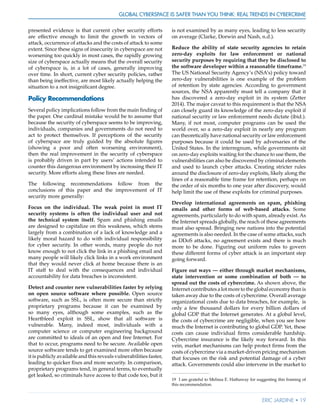 Global Cyberspace Is Safer than You Think: Real Trends in Cybercrime
Eric Jardine • 19
presented evidence is that current cyber security efforts
are effective enough to limit the growth in vectors of
attack, occurrence of attacks and the costs of attack to some
extent. Since these signs of insecurity in cyberspace are not
worsening too quickly in most cases, the rapidly growing
size of cyberspace actually means that the overall security
of cyberspace is, in a lot of cases, generally improving
over time. In short, current cyber security policies, rather
than being ineffective, are most likely actually helping the
situation to a not insignificant degree.
Policy Recommendations
Several policy implications follow from the main finding of
the paper. One cardinal mistake would be to assume that
because the security of cyberspace seems to be improving,
individuals, companies and governments do not need to
act to protect themselves. If perceptions of the security
of cyberspace are truly guided by the absolute figures
(showing a poor and often worsening environment),
then the real improvement in the security of cyberspace
is probably driven in part by users’ actions intended to
counter this dangerous environment by increasing their IT
security. More efforts along these lines are needed.
The following recommendations follow from the
conclusions of this paper and the improvement of IT
security more generally:
Focus on the individual. The weak point in most IT
security systems is often the individual user and not
the technical system itself. Spam and phishing emails
are designed to capitalize on this weakness, which stems
largely from a combination of a lack of knowledge and a
likely moral hazard to do with individual responsibility
for cyber security. In other words, many people do not
know enough to not click the link in a phishing email and
many people will likely click links in a work environment
that they would never click at home because there is an
IT staff to deal with the consequences and individual
accountability for data breaches is inconsistent.
Detect and counter new vulnerabilities faster by relying
on open source software where possible. Open source
software, such as SSL, is often more secure than strictly
proprietary programs because it can be examined by
so many eyes, although some examples, such as the
Heartbleed exploit in SSL, show that all software is
vulnerable. Many, indeed most, individuals with a
computer science or computer engineering background
are committed to ideals of an open and free Internet. For
that to occur, programs need to be secure. Available open
source software tends to get examined more often because
it is publicly available and this reveals vulnerabilities faster,
leading to quicker fixes and more security. In comparison,
proprietary programs tend, in general terms, to eventually
get leaked, so criminals have access to that code too, but it
is not examined by as many eyes, leading to less security
on average (Clarke, Dorwin and Nash, n.d.).
Reduce the ability of state security agencies to retain
zero-day exploits for law enforcement or national
security purposes by requiring that they be disclosed to
the software developer within a reasonable timeframe.19
The US National Security Agency’s (NSA’s) policy toward
zero-day vulnerabilities is one example of the problem
of retention by state agencies. According to government
sources, the NSA apparently must tell a company that it
has discovered a zero-day exploit in its system (Zetter
2014). The major caveat to this requirement is that the NSA
can closely guard its knowledge of the zero-day exploit if
national security or law enforcement needs dictate (ibid.).
Many, if not most, computer programs can be used the
world over, so a zero-day exploit in nearly any program
can theoretically have national security or law enforcement
purposes because it could be used by adversaries of the
United States. In the interregnum, while governments sit
on zero-day exploits waiting for the chance to use them, the
vulnerabilities can also be discovered by criminal elements
and used to launch cyber attacks. Creating stricter rules
around the disclosure of zero-day exploits, likely along the
lines of a reasonable time frame for retention, perhaps on
the order of six months to one year after discovery, would
help limit the use of these exploits for criminal purposes.
Develop international agreements on spam, phishing
emails and other forms of web-based attacks. Some
agreements, particularly to do with spam, already exist. As
the Internet spreads globally, the reach of these agreements
must also spread. Bringing new nations into the potential
agreements is also needed. In the case of some attacks, such
as DDoS attacks, no agreement exists and there is much
more to be done. Figuring out uniform rules to govern
these different forms of cyber attack is an important step
going forward.
Figure out ways — either through market mechanisms,
state intervention or some combination of both — to
spread out the costs of cybercrime. As shown above, the
Internetcontributesalotmoretotheglobaleconomythanis
taken away due to the costs of cybercrime. Overall average
organizational costs due to data breaches, for example, is
only a few thousand dollars for every billion dollars of
global GDP that the Internet generates. At a global level,
the costs of cybercrime are negligible, when you see how
much the Internet is contributing to global GDP. Yet, these
costs can cause individual firms considerable hardship.
Cybercrime insurance is the likely way forward. In this
vein, market mechanisms can help protect firms from the
costs of cybercrime via a market-driven pricing mechanism
that focuses on the risk and potential damage of a cyber
attack. Governments could also intervene in the market to
19	 I am grateful to Melissa E. Hathaway for suggesting this framing of
this recommendation.
 