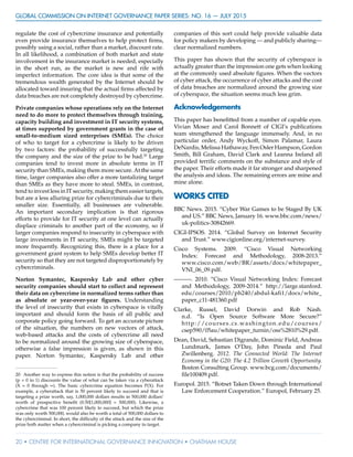 GLOBAL COMMISSION ON INTERNET GOVERNANCE Paper Series: no. 16 — July 2015
20 • CENTRE FOR INTERNATIONAL GOVERNANCE INNOVATION • CHATHAM HOUSE
regulate the cost of cybercrime insurance and potentially
even provide insurance themselves to help protect firms,
possibly using a social, rather than a market, discount rate.
In all likelihood, a combination of both market and state
involvement in the insurance market is needed, especially
in the short run, as the market is new and rife with
imperfect information. The core idea is that some of the
tremendous wealth generated by the Internet should be
allocated toward insuring that the actual firms affected by
data breaches are not completely destroyed by cybercrime.
Private companies whose operations rely on the Internet
need to do more to protect themselves through training,
capacity building and investment in IT security systems,
at times supported by government grants in the case of
small-to-medium sized enterprises (SMEs). The choice
of who to target for a cybercrime is likely to be driven
by two factors: the probability of successfully targeting
the company and the size of the prize to be had.20
Large
companies tend to invest more in absolute terms in IT
security than SMEs, making them more secure.At the same
time, larger companies also offer a more tantalizing target
than SMEs as they have more to steal. SMEs, in contrast,
tend to invest less in IT security, making them easier targets,
but are a less alluring prize for cybercriminals due to their
smaller size. Essentially, all businesses are vulnerable.
An important secondary implication is that rigorous
efforts to provide for IT security at one level can actually
displace criminals to another part of the economy, so if
larger companies respond to insecurity in cyberspace with
large investments in IT security, SMEs might be targeted
more frequently. Recognizing this, there is a place for a
government grant system to help SMEs develop better IT
security so that they are not targeted disproportionately by
cybercriminals.
Norton Symantec, Kaspersky Lab and other cyber
security companies should start to collect and represent
their data on cybercrime in normalized terms rather than
as absolute or year-over-year figures. Understanding
the level of insecurity that exists in cyberspace is vitally
important and should form the basis of all public and
corporate policy going forward. To get an accurate picture
of the situation, the numbers on new vectors of attack,
web-based attacks and the costs of cybercrime all need
to be normalized around the growing size of cyberspace,
otherwise a false impression is given, as shown in this
paper. Norton Symantec, Kaspersky Lab and other
20	 Another way to express this notion is that the probability of success
(p = 0 to 1) discounts the value of what can be taken via a cyberattack
(X = 0 through ∞). The basic cybercrime equation becomes P(X). For
example, a cyberattack that is 50 percent likely to succeed and that is
targeting a prize worth, say, 1,000,000 dollars results in 500,000 dollars’
worth of prospective benefit (0.50[1,000,000] = 500,000). Likewise, a
cybercrime that was 100 percent likely to succeed, but which the prize
was only worth 500,000, would also be worth a total of 500,000 dollars to
the cybercriminal. In short, the difficulty of the attack and the size of the
prize both matter when a cybercriminal is picking a company to target.
companies of this sort could help provide valuable data
for policy makers by developing — and publicly sharing—
clear normalized numbers.
This paper has shown that the security of cyberspace is
actually greater than the impression one gets when looking
at the commonly used absolute figures. When the vectors
of cyber attack, the occurrence of cyber attacks and the cost
of data breaches are normalized around the growing size
of cyberspace, the situation seems much less grim.
Acknowledgements
This paper has benefitted from a number of capable eyes.
Vivian Moser and Carol Bonnett of CIGI’s publications
team strengthened the language immensely. And, in no
particular order, Andy Wyckoff, Simon Palamar, Laura
DeNardis, Melissa Hathaway, Fen Osler Hampson, Gordon
Smith, Bill Graham, David Clark and Leanna Ireland all
provided terrific comments on the substance and style of
the paper. Their efforts made it far stronger and sharpened
the analysis and ideas. The remaining errors are mine and
mine alone.
WORKS CITED
BBC News. 2015. “Cyber War Games to be Staged By UK
and US.” BBC News, January 16. www.bbc.com/news/
uk-politics-30842669.
CIGI-IPSOS. 2014. “Global Survey on Internet Security
and Trust.” www.cigionline.org/internet-survey.
Cisco Systems. 2009. “Cisco Visual Networking
Index: Forecast and Methodology, 2008-2013.”
www.cisco.com/web/BR/assets/docs/whitepaper_
VNI_06_09.pdf.
———. 2010. “Cisco Visual Networking Index: Forecast
and Methodology, 2009-2014.” http://large.stanford.
edu/courses/2010/ph240/abdul-kafi1/docs/white_
paper_c11-481360.pdf
Clarke, Russel, David Dorwin and Rob Nash.
n.d. “Is Open Source Software More Secure?”
http://courses.cs.washington.edu/courses/
csep590/05au/whitepaper_turnin/oss%2810%29.pdf.
Dean, David, Sebastian Digrande, Dominic Field, Andreas
Lundmark, James O’Day, John Pineda and Paul
Zwillenberg. 2012. The Connected World: The Internet
Economy in the G20: The 4.2 Trillion Growth Opportunity.
Boston Consulting Group. www.bcg.com/documents/
file100409.pdf.
Europol. 2015. “Botnet Taken Down through International
Law Enforcement Cooperation.” Europol, February 25.
 