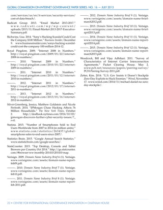 GLOBAL COMMISSION ON INTERNET GOVERNANCE Paper Series: no. 16 — July 2015
22 • CENTRE FOR INTERNATIONAL GOVERNANCE INNOVATION • CHATHAM HOUSE
com/services/us/en/it-services/security-services/
cost-of-data-breach/.
Radicati Group. 2013. “Email Market 2013-2017.”
w w w . r a d i c a t i . c o m / w p / w p - c o n t e n t /
uploads/2013/11/Email-Market-2013-2017-Executive-
Summary.pdf.
Richwine, Lisa. 2014. “Sony’s Hacking Scandal Could Cost
the Company $100 Million.” Business Insider, December
9. www.businessinsider.com/sonys-hacking-scandal-
could-cost-the-company-100-million-2014-12.
Royal Pingdom. 2009. “Internet 2008 in Numbers.”
http://royal.pingdom.com/2009/01/22/internet-
2008-in-numbers/.
———. 2010. “Internet 2009 in Numbers.”
http://royal.pingdom.com/2010/01/22/internet-
2009-in-numbers/ .
———. 2011. “Internet 2010 in Numbers.”
http://royal.pingdom.com/2011/01/12/internet-
2010-in-numbers/.
———. 2012. “Internet 2011 in Numbers.”
http://royal.pingdom.com/2012/01/17/internet-
2011-in-numbers/.
———. 2013. “Internet 2012 in Numbers.”
http://royal.pingdom.com/2013/01/16/internet-
2012-in-numbers/.
Silver-Greenberg, Jessica, Matthew Goldstein and Nicole
Perlroth. 2014. “JPMorgan Chase Hacking Affects 76
Million Households.” The New York Times, October
2. http://dealbook.nytimes.com/2014/10/02/
jpmorgan-discovers-further-cyber-security-issues/?_
r=0.
Statista. 2015. “Number of Smartphones Sold to End
Users Worldwide from 2007 to 2014 (in million units).”
www.statista.com/statistics/263437/global-
smartphone-sales-to-end-users-since-2007/.
Statistics Brain. 2015. “Google Annual Search Statistics.”
www.statisticbrain.com/google-searches/.
StatsCounter. 2015. “Top Desktop, Console and Tablet
Browers per Country, Oct 2014.” http://gs.statcounter.
com/#browser-ww-monthly-201410-201410-map.
Verisign. 2009. Domain Name Industry Brief 6 (1). Verisign.
www.verisigninc.com/assets/domain-name-report-
feb09.pdf.
———. 2010. Domain Name Industry Brief 7 (1). Verisign.
www.verisigninc.com/assets/domain-name-report-
feb10.pdf.
———. 2011. Domain Name Industry Brief 8 (1). Verisign.
www.verisigninc.com/assets/domain-name-report-
feb-2011.pdf.
———. 2012. Domain Name Industry Brief 9 (1). Verisign.
www.verisigninc.com/assets/domain-name-brief-
march2012.pdf.
———. 2013. Domain Name Industry Brief 10 (1). Verisign.
www.verisigninc.com/assets/domain-name-brief-
april2013.pdf.
———. 2014. Domain Name Industry Brief 11 (1). Verisign.
www.verisigninc.com/assets/domain-name-report-
april2014.pdf.
———. 2015. Domain Name Industry Brief 12 (1). Verisign.
www.verisigninc.com/assets/domain-name-report-
march2015.pdf.
Woodcock, Bill and Vijay Adhikari. 2011. “Survey of
Characteristics of Internet Carrier Interconnection
Agreements.” Packet Clearing House. May 2.
www.pch.net/resources/papers/peering-survey/
PCH-Peering-Survey-2011.pdf.
Zetter, Kim. 2014. “U.S. Gov Insists it Doesn’t Stockpile
Zero-Day Exploits to Hack Enemies.” Wired, November
17. www.wired.com/2014/11/michael-daniel-no-zero-
day-stockpile/.
 