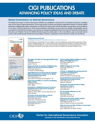 CIGI PUBLICATIONS
ADVANCING POLICY IDEAS AND DEBATE
Finding Common Ground
A Briefing Book Prepared for the Global Commission on Internet Governance
This briefing book contextualizes the current debate on the many challenges involved in Internet governance. These
include: managing systemic risk — norms of state conduct, cybercrime and surveillance, as well as infrastructure
protection and risk management; interconnection and economic development; and ensuring rights online — such as
technological neutrality for human rights, privacy, the right to be forgotten and the right to Internet access.
Global Commission on Internet Governance
The Global Commission on Internet Governance (GCIG) was established in January 2014 to articulate and advance a strategic
vision for the future of Internet governance. The two-year project conducts and supports independent research on Internet-related
dimensions of global public policy, culminating in an official commission report that will articulate concrete policy recommendations
for the future of Internet governance. These recommendations will address concerns about the stability, interoperability, security
and resilience of the Internet ecosystem. Launched by two independent global think tanks, the Centre for International Governance
Innovation and Chatham House, the GCIG will help educate the wider public on the most effective ways to promote Internet
access, while simultaneously championing the principles of freedom of expression and the free flow of ideas over the Internet.
Centre for International Governance Innovation
Available as free downloads at www.cigionline.org
The Regime Complex for Managing Global Cyber
Activities
GCIG Paper Series No. 1
Joseph S. Nye, Jr.
Tipping the Scale: An Analysis of Global Swing
States in the Internet Governance Debate
GCIG Paper Series No. 2
Tim Maurer and Robert Morgus
Legal Mechanisms for Governing the Transition
of Key Domain Name Functions to the Global
Multi-stakeholder Community
GCIG Paper Series No. 3
Aaron Shull, Paul Twomey and Christopher S. Yoo
Legal Interoperability as a Tool for Combatting
Fragmentation
GCIG Paper Series No. 4
Rolf H. Weber
Innovations in Global Governance: Toward a
Distributed Internet Governance Ecosystem
GCIG Paper Series No. 5
Stefaan G. Verhulst, Beth S. Noveck, Jillian Raines and
Antony Declercq
The Impact of the Dark Web on Internet
Governance and Cyber Security
GCIG Paper Series No. 6
Tobby Simon and Michael Chertoff
On the Nature of the Internet
GCIG Paper Series No. 7
Leslie Daigle
Understanding Digital Intelligence and the
Norms That Might Govern It
GCIG Paper Series No. 8
David Omand
ICANN: Bridging the Trust Gap
GCIG Paper Series No. 9
Emily Taylor
A Primer on Globally Harmonizing Internet
Jurisdiction and Regulations
GCIG Paper Series No. 10
Michael Chertoff and Paul Rosenzweig
Connected Choices: How the Internet is
Challenging Sovereign Decisions
GCIG Paper Series No. 11
Melissa E. Hathaway
Solving the International Internet Policy
Coordination Problem
GCIG Paper Series No. 12
Nick Ashton-Hart
Net Neutrality: Reflections on the
Current Debate
GCIG Paper Series No. 13
Pablo Bello and Juan Jung
Addressing the Impact of Data Location
Regulation in Financial Services
GCIG Paper Series No. 14
James M. Kaplan and Kayvaun Rowshankish
Cyber Security and Cyber Resilience in East Africa
GCIG Paper Series No. 15
Iginio Gagliardone and Nanjira Sambuli
 