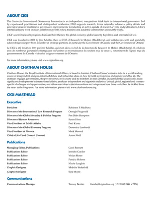 ABOUT CIGI
The Centre for International Governance Innovation is an independent, non-partisan think tank on international governance. Led
by experienced practitioners and distinguished academics, CIGI supports research, forms networks, advances policy debate and
generates ideas for multilateral governance improvements. Conducting an active agenda of research, events and publications, CIGI’s
interdisciplinary work includes collaboration with policy, business and academic communities around the world.
CIGI’s current research programs focus on three themes: the global economy; global security & politics; and international law.
CIGI was founded in 2001 by Jim Balsillie, then co-CEO of Research In Motion (BlackBerry), and collaborates with and gratefully
acknowledges support from a number of strategic partners, in particular the Government of Canada and the Government of Ontario.
Le CIGI a été fondé en 2001 par Jim Balsillie, qui était alors co-chef de la direction de Research In Motion (BlackBerry). Il collabore
avec de nombreux partenaires stratégiques et exprime sa reconnaissance du soutien reçu de ceux-ci, notamment de l’appui reçu du
gouvernement du Canada et de celui du gouvernement de l’Ontario.
For more information, please visit www.cigionline.org.
ABOUT CHATHAM HOUSE
Chatham House, the Royal Institute of International Affairs, is based in London. Chatham House’s mission is to be a world-leading
source of independent analysis, informed debate and influential ideas on how to build a prosperous and secure world for all. The
institute: engages governments, the private sector, civil society and its members in open debates and confidential discussions about
significant developments in international affairs; produces independent and rigorous analysis of critical global, regional and country-
specific challenges and opportunities; and offers new ideas to decision-makers and -shapers on how these could best be tackled from
the near- to the long-term. For more information, please visit: www.chathamhouse.org.
CIGI MASTHEAD
Executive
President	 Rohinton P. Medhora
Director of the International Law Research Program	 Oonagh Fitzgerald
Director of the Global Security & Politics Program	 Fen Osler Hampson
Director of Human Resources	 Susan Hirst
Vice President of Public Affairs	 Fred Kuntz
Director of the Global Economy Program	 Domenico Lombardi
Vice President of Finance	 Mark Menard
Chief of Staff and General Counsel	 Aaron Shull
Publications
Managing Editor, Publications 	 Carol Bonnett
Publications Editor	 Jennifer Goyder
Publications Editor	 Vivian Moser
Publications Editor	 Patricia Holmes
Publications Editor	 Nicole Langlois
Graphic Designer	 Melodie Wakefield
Graphic Designer	 Sara Moore
Communications
Communications Manager	 Tammy Bender	 tbender@cigionline.org (1 519 885 2444 x 7356)
 