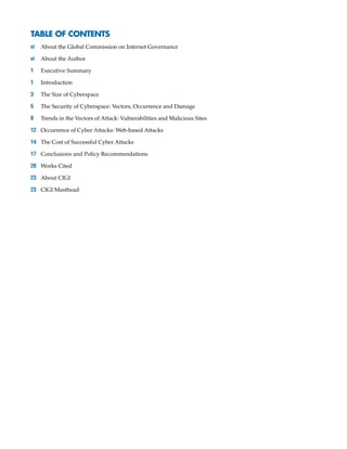 TABLE OF CONTENTS
vi	 About the Global Commission on Internet Governance
vi	 About the Author
1	 Executive Summary
1	Introduction
3	 The Size of Cyberspace
5	 The Security of Cyberspace: Vectors, Occurrence and Damage
8	 Trends in the Vectors of Attack: Vulnerabilities and Malicious Sites
12	 Occurrence of Cyber Attacks: Web-based Attacks
14	 The Cost of Successful Cyber Attacks
17	 Conclusions and Policy Recommendations
20	 Works Cited
23	 About CIGI
23	 CIGI Masthead
 