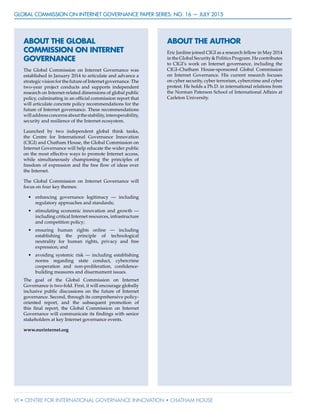 GLOBAL COMMISSION ON INTERNET GOVERNANCE Paper Series: no. 16 — July 2015
vi • CENTRE FOR INTERNATIONAL GOVERNANCE INNOVATION • CHATHAM HOUSE
ABOUT THE AUTHOR
Eric Jardine joined CIGI as a research fellow in May 2014
in the Global Security & Politics Program. He contributes
to CIGI’s work on Internet governance, including the
CIGI–Chatham House-sponsored Global Commission
on Internet Governance. His current research focuses
on cyber security, cyber terrorism, cybercrime and cyber
protest. He holds a Ph.D. in international relations from
the Norman Paterson School of International Affairs at
Carleton University.
ABOUT THE GLOBAL
COMMISSION ON INTERNET
GOVERNANCE
The Global Commission on Internet Governance was
established in January 2014 to articulate and advance a
strategic vision for the future of Internet governance. The
two-year project conducts and supports independent
research on Internet-related dimensions of global public
policy, culminating in an official commission report that
will articulate concrete policy recommendations for the
future of Internet governance. These recommendations
willaddressconcernsaboutthestability,interoperability,
security and resilience of the Internet ecosystem.
Launched by two independent global think tanks,
the Centre for International Governance Innovation
(CIGI) and Chatham House, the Global Commission on
Internet Governance will help educate the wider public
on the most effective ways to promote Internet access,
while simultaneously championing the principles of
freedom of expression and the free flow of ideas over
the Internet.
The Global Commission on Internet Governance will
focus on four key themes:
•	 enhancing governance legitimacy — including
regulatory approaches and standards;
•	 stimulating economic innovation and growth —
including critical Internet resources, infrastructure
and competition policy;
•	 ensuring human rights online — including
establishing the principle of technological
neutrality for human rights, privacy and free
expression; and
•	 avoiding systemic risk — including establishing
norms regarding state conduct, cybercrime
cooperation and non-proliferation, confidence-
building measures and disarmament issues.
The goal of the Global Commission on Internet
Governance is two-fold. First, it will encourage globally
inclusive public discussions on the future of Internet
governance. Second, through its comprehensive policy-
oriented report, and the subsequent promotion of
this final report, the Global Commission on Internet
Governance will communicate its findings with senior
stakeholders at key Internet governance events.
www.ourinternet.org
 