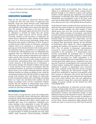 Global Cyberspace Is Safer than You Think: Real Trends in Cybercrime
Eric Jardine • 1
In politics, what begins in fear usually ends in folly.
— Samuel Taylor Coleridge
EXECUTIVE SUMMARY
What are the real trends in cybercrime? Recent media
coverage has been rife with stories of large-scale data
breaches, hacks and online financial crime. Information
technology (IT) security firms such as Norton Symantec
and Kaspersky Labs publish yearly reports that generally
show the security of cyberspace to be poor and often
getting worse. This paper argues that the level of security
in cyberspace is actually far better than the picture
described by media accounts and IT security reports.
Currently, numbers on the occurrence of cybercrime are
almost always depicted in either absolute (1,000 attacks
per year) or as year-over-year percentage change terms
(50 percent more attacks in 2014 than in 2013). To get an
accurate picture of the security of cyberspace, cybercrime
statistics need to be expressed as a proportion of the
growing size of the Internet (similar to the routine practice
of expressing crime as a proportion of a population, i.e.,
15 murders per 1,000 people per year). To substantiate this
argument, data was collected on the size of the Internet,
with a focus on users, points of interaction and volume of
online activity. Data was then collected on the vectors of
cyber attack, the occurrence of cyber attacks and the cost
of cybercrime. Normalizing these crime statistics around
various measures of the growing size of cyberspace, a
clear picture emerges: the absolute numbers always paint
a worse scenario of the security of cyberspace than the
normalized numbers. In particular, the absolute numbers
tend to lead to one of three misrepresentations: first, the
absolute numbers say things are getting worse, while the
normalized numbers show that the situation is improving;
second, both numbers show that things are improving,
but the normalized numbers show that things are getting
better at a faster rate; and third, both numbers say that
things are getting worse, but the normalized numbers
indicate that the situation is deteriorating more slowly
than the absolute numbers. Overall, global cyberspace is
actually far safer than commonly thought.
INTRODUCTION
Recent media coverage has been chock full of high-profile
accounts of cybercrime. Hacks, data breaches, destruction
of property and the theft of personal information seems to
be rampant. In February 2014, eBay’s online system was
breached after some of its employees’ credentials were
stolen, leading to the compromise of some 145 million
account holders (Finkle, Chatterjee and Maan 2014). In
July, the American bank JPMorgan Chase was hacked,
with online bandits making off with account information
on approximately 76 million households and some eight
million small businesses (Silver-Greenberg, Goldstein
and Perlroth 2014). In November, Sony Pictures was
subject to a sophisticated cyber attack, causing massive
physical damage to its computer systems and exposing
sensitive emails regarding pay disparities and personal
relationships. In December 2014, Sony estimated that the
remediation and investigation costs of the hack could
enter into the $100 million1
range (Richwine 2014). What is
more, these are just a few of the publicly known breaches.
As the Internet comes to underwrite more and more of our
daily life, the vectors of attack for cybercriminals, hackers
and state officials multiply, the total number of cyber
attacks grows year over year and the potential damage
from cyber attacks increases. Governments, corporations
and individuals have prudently responded to these trends
by stepping up their cyber defences. Shortly after the Sony
Pictures hacks, for example, the United States and the
United Kingdom announced a series of “cyber war games”
to prepare their government agencies for the potential
of broad-based cyber attacks on critical infrastructure,
including the banking and financial sector (BBC News
2015). Over 60 percent of businesses’ representatives
surveyed in a recent Gandalf Group C-Suite study have
responded to the perception of a deteriorating cyber
security environment by increasing their IT security
budgets (Gandalf Group 2014). Likewise, a recent CIGI-
IPSOS poll surveying over 23,000 respondents in 24
countries found that 64 percent of respondents were more
worried about their online privacy compared to one year
ago and 78 percent of respondents were concerned about
criminal hackers stealing their banking information. An
additional 77 percent of respondents were concerned
that online criminals would steal their private messages
and photos. Indicating the behavioural changes that
people have undertaken in response to perceptions of the
poor security of cyberspace, the survey also found that
compared to one year ago, some 43 percent of respondents
now avoid certain Internet sites and web applications,
about 39 percent change their passwords regularly and
roughly 10 percent actually use the Internet less often
(CIGI-IPSOS 2014).
Clearly, the proliferation of cybercrime and the media’s
coverage of high-profile hacks have generated a severely
negativeperceptionofthesecurityofcyberspaceandcaused
governments, business and individual citizens to take
additional steps to protect themselves online. The problem
is that the existing picture of the security of cyberspace is
misleading. Currently, statistics on cybercrime are, as far
as I am aware, always expressed in either absolute (1,000
attacks per year) or year-over-year (2013 had 46 percent
1	 All currency is in US dollars.
 