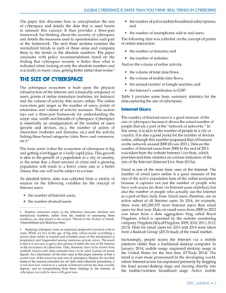 Global Cyberspace Is Safer than You Think: Real Trends in Cybercrime
Eric Jardine • 3
The paper first discusses how to conceptualize the size
of cyberspace and details the data that is used herein
to measure this concept. It then provides a three-part
framework for thinking about the security of cyberspace
and details the measures used to operationalize each part
of the framework. The next three sections examine the
normalized trends in each of these areas and compares
them to the trends in the absolute numbers. The paper
concludes with policy recommendations based on the
finding that cyberspace security is better than what is
indicated when looking at only the absolute numbers and
is actually, in many cases, getting better rather than worse.4
THE SIZE OF CYBERSPACE
The cyberspace ecosystem is built upon the physical
infrastructure of the Internet and is basically composed of
users, points of online interaction (websites, for instance)
and the volume of activity that occurs online. The online
ecosystem gets larger as the number of users, points of
interaction and volume of activity increases. This section
lays out a three-part framework for understanding the
scope, size, width and breadth of cyberspace. Cyberspace
is essentially an amalgamation of the number of users
(people and devices, etc.), the number of points of
interaction (websites and domains, etc.) and the activity
linking these broad categories (data flows and commerce,
etc.).5
The basic point is that the ecosystem of cyberspace is big
and getting a lot bigger at a fairly rapid pace. This growth
is akin to the growth of a population in a city or country,
in the sense that a fixed amount of crime and a growing
population will result in a lower crime rate or a better
chance that one will not be subject to a crime.
As detailed below, data was collected from a variety of
sources on the following variables for the concept of
Internet users:
•	 the number of Internet users;
•	 the number of email users;
4	 Readers interested solely in the difference between absolute and
normalized numbers, rather than the method of measuring these
numbers, can skip ahead to the section “Trends in the Vectors of Attack:
Vulnerabilities and Malicious Sites.”
5	 Studying cyberspace from an empirical perspective involves a bit of
irony. While we live in the age of big data, where nearly everything a
person does online is tracked and recorded, most of this information is
proprietary and fragmented among numerous private actors. The result
is that it is not easy to get a clear picture of either the size of the Internet
or the occurrence of cybercrime. Data, therefore, have to be drawn from
multiple sources and often estimates have to be used in place of actual
figures. As a disclaimer: all the data used in this paper presents at best a
partial view of the actual ins and outs of cyberspace. Despite the fact that
many of the sources consulted lay out their data collection procedures, it
is not clear how random of a sample of Internet activity the data actually
depicts, and so extrapolating from these findings to the entirety of
cyberspace can only be done with great care.
•	 the number of active mobile broadband subscriptions;
and
•	 the number of smartphones sold to end-users.
The following data was collected on the concept of points
of online interaction:
•	 the number of domains; and
•	 the number of websites.
And on the volume of online activity:
•	 the volume of total data flows;
•	 the volume of mobile data flows;
•	 the annual number of Google searches; and
•	 the Internet’s contribution to GDP.
Table 1 provides some basic summary statistics for the
data capturing the size of cyberspace.
Internet Users
The number of Internet users is a good measure of the
size of cyberspace because it shows the actual number of
people that are a part of the “network of networks.” In
this sense, it is akin to the number of people in a city or
country. It is also a good proxy for the number of devices
online, although this number surpassed that of humans
on the network around 2008 (Evans 2011). Data on the
number of Internet users from 2008 to the end of 2014
was taken from the website Internet Live Stats, which
provides real-time statistics on various indicators of the
size of the Internet (Internet Live Stats 2015a).
Email is one of the most basic uses of the Internet. The
number of email users online is a good measure of the
size of the active population base of the online ecosystem
because it captures not just the number of people who
have web access (as done via Internet users statistics), but
also the number of people who actually use the Internet
as a part of their daily lives. Email users, therefore, are an
active subset of all Internet users. In 2014, for example,
there were 421,249,355 more Internet users than email
users for that year. Data on email users from 2008 to 2012
was taken from a data aggregation blog called Royal
Pingdom, which is operated by the website monitoring
company Pingdom (Royal Pingdom 2009; 2010; 2011; 2012;
2013). Data for email users for 2013 and 2014 were taken
from a Radicati Group (2013) study of the email market.
Increasingly, people access the Internet via a mobile
platform rather than a traditional desktop computer. In
January 2014, mobile usage surpassed desktop usage in
the United States for the first time (O’Toole 2014). The
trend is even more pronounced in the developing world,
where Internet access has expanded primarily by skipping
the fixed access/desktop stage and moving directly into
the mobile/wireless broadband stage. Active mobile
 