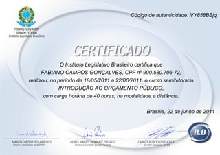 O Instituto Legislativo Brasileiro certifica que
FABIANO CAMPOS GONÇALVES, CPF nº 900.580.706-72,
realizou, no período de 18/05/2011 a 22/06/2011, o curso semitutorado
INTRODUÇÃO AO ORÇAMENTO PÚBLICO,
com carga horária de 40 horas, na modalidade a distância.
Código de autenticidade: VY858BBjq
Brasília, 22 de junho de 2011
 