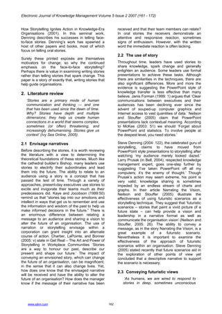 Electronic Journal of Knowledge Management Volume 5 Issue 2 2007 (161 - 172)
www.ejkm.com 162
How Storytelling Ignites Action in Knowledge-Era
Organisations (2001). In this seminal work,
Denning describes his successes in telling face-
to-face stories. Denning’s work has spawned a
host of other papers and books, most of which
focus on telling oral stories.
Surely these printed exposés are themselves
motivators for change; so why the continued
emphasis on the face-to-face storytelling?
Perhaps there is value in examining writing stories
rather than telling stories that spark change. This
paper is a story of exactly that, writing stories that
help guide organisations.
2. Literature review
‘Stories are a primary mode of human
communication and thinking — and one
that has been used since the dawn of time.
Why? Stories have depth and multiple
dimensions; they help us create human
connections in a world that seems complex,
sometimes (or often) threatening, and
increasingly dehumanising. Stories give us
context’ (Ivy Sea Online, 2005).
2.1 Envisage narratives
Before describing the stories, it is worth reviewing
the literature with a view to determining the
theoretical foundations of these stories. Much like
the cathedral builder’s Bishop, many leaders use
stories to electrify their subordinates and lead
them into the future. The ability to relate to an
audience using a story is a concept that has
passed the test of time. Through a variety of
approaches, present-day executives use stories to
excite and invigorate their teams much as their
predecessors did. Kaye and Jocobson (1999:50)
remind us that “stories tap into our emotions and
intellect in ways that get us to remember and use
the information and wisdom of the past to help us
make informed decisions in the future.” There is
an enormous difference between relating a
message to an audience and sharing a vision to
alter the future of an organisation. The use of
narration or storytelling envisage within a
corporation can grant insight into an alternate
course of action. Chartier, LaPointe, and Bonner
(2005: v) state in Get Real – The Art and Power of
Storytelling in Workplace Communities ‘Stories
are a way to honour our past, describe our
present and shape our future.’ The impact of
conveying an envisioned story, which can change
the future of an organisation, can be magnificent,
in the sense that it can also change lives. Yet,
how does one know that the envisaged narrative
will be received and have the ability to alter the
future of an organisation? How does the manager
know if the message of their narrative has been
received and that their team members can relate?
In oral stories the receivers demonstrate an
attentive and responsive reaction, sometimes
signs of enthusiasm. However, with the written
word the immediate reaction is often lacking.
2.2 The use of story
Throughout time, leaders have used stories to
share knowledge, spark change and generally
enlighten an audience. Some leaders use formal
presentations to achieve these tasks. Although
there are similarities in the techniques, there are
also significant differences. More and more the
evidence is suggesting the PowerPoint style of
knowledge transfer is less effective than many
believe. Janis Forman (1999: 1) argues that ‘Clear
communications between executives and their
audiences has been declining ever since the
advent of souped-up computer graphics and
Internet access to vast quantities of data.’ Neilson
and Stouffer (2005) claim that PowerPoint
presentations lack contextual meaning. According
to McKee (2003: 51) we should ‘Forget about
PowerPoint and statistics. To involve people at
the deepest level, you need stories.’
Steve Denning (2004: 122), the celebrated guru of
storytelling, claims to have moved from
PowerPoint style presentations to storytelling after
watching ‘my audience merely looked dazed.’
Larry Prusak (in Bell, 2004), respected knowledge
management expert, goes one-step further by
suggesting ‘I’ve taken PowerPoint off all my
computers; it’s the enemy of thought.’ Though
Prusak’s action may seem extreme, his point is
very valid; knowledge sharing is sometimes
impeded by an endless stream of charts and
graphs. In their article Narrating the Vision,
Neilson and Stouffer (2005) illustrate the
effectiveness of using futuristic scenarios as a
storytelling technique. They suggest that ‘futuristic
scenarios – stories that paint a vivid picture of a
future state – can help provide a vision and
leadership in a narrative format as well as
communicate the organisation vision’ (Neilson and
Stouffer, 2005: 26). The ability to convey a
message, as in the story Narrating the Vision, is a
great example of a futuristic scenario.
Nevertheless it is important to examine the
effectiveness of the approach of futuristic
scenarios within an organisation. Steve Denning
(2005) stated recently that future scenarios aid in
the exploration of other points of view yet
concluded that a descriptive narrative to support
the scenario is necessary.
2.3 Conveying futuristic views
‘As humans, we are wired to respond to
stories in deep, sometimes unconscious
 