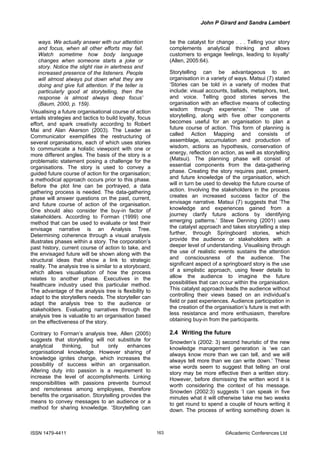 John P Girard and Sandra Lambert
ISSN 1479-4411 ©Academic Conferences Ltd163
ways. We actually answer with our attention
and focus, when all other efforts may fail.
Watch sometime how body language
changes when someone starts a joke or
story. Notice the slight rise in alertness and
increased presence of the listeners. People
will almost always put down what they are
doing and give full attention. If the teller is
particularly good at storytelling, then the
response is almost always deep focus’
(Baum, 2000, p. 159).
Visualising a future organisational course of action
entails strategies and tactics to build loyalty, focus
effort, and spark creativity according to Robert
Mai and Alan Akerson (2003). The Leader as
Communicator exemplifies the restructuring of
several organisations, each of which uses stories
to communicate a holistic viewpoint with one or
more different angles. The basis of the story is a
problematic statement posing a challenge for the
organisations. The story is used to convey a
guided future course of action for the organisation;
a methodical approach occurs prior to this phase.
Before the plot line can be portrayed, a data
gathering process is needed. The data-gathering
phase will answer questions on the past, current,
and future course of action of the organisation.
One should also consider the buy-in factor of
stakeholders. According to Forman (1999) one
method that can be used to evaluate or test their
envisage narrative is an Analysis Tree.
Determining coherence through a visual analysis
illustrates phases within a story. The corporation’s
past history, current course of action to take, and
the envisaged future will be shown along with the
structural ideas that show a link to strategic
reality. The analysis tree is similar to a storyboard,
which allows visualisation of how the process
relates to another phase. Executives in the
healthcare industry used this particular method.
The advantage of the analysis tree is flexibility to
adapt to the storytellers needs. The storyteller can
adapt the analysis tree to the audience or
stakeholders. Evaluating narratives through the
analysis tree is valuable to an organisation based
on the effectiveness of the story.
Contrary to Forman’s analysis tree, Allen (2005)
suggests that storytelling will not substitute for
analytical thinking, but only enhances
organisational knowledge. However sharing of
knowledge ignites change, which increases the
possibility of success within an organisation.
Altering duty into passion is a requirement to
increase the level of accomplishments. Linking
responsibilities with passions prevents burnout
and remoteness among employees, therefore
benefits the organisation. Storytelling provides the
means to convey messages to an audience or a
method for sharing knowledge. ‘Storytelling can
be the catalyst for change . . . Telling your story
complements analytical thinking and allows
customers to engage feelings, leading to loyalty’
(Allen, 2005:64).
Storytelling can be advantageous to an
organisation in a variety of ways. Matsui (7) stated
‘Stories can be told in a variety of modes that
include: visual accounts, ballads, metaphors, text,
and voice. Telling good stories serves the
organisation with an effective means of collecting
wisdom through experience.’ The use of
storytelling, along with five other components
becomes useful for an organisation to plan a
future course of action. This form of planning is
called Action Mapping and consists of
assemblage, accumulation and production of
wisdom, actions as hypothesis, conservation of
energy, reflection on action, as well as storytelling
(Matsui). The planning phase will consist of
essential components from the data-gathering
phase. Creating the story requires past, present,
and future knowledge of the organisation, which
will in turn be used to develop the future course of
action. Involving the stakeholders in the process
creates an increased success factor of the
envisage narrative. Matsui (7) suggests that ‘The
knowledge and experiences gained from a
journey clarify future actions by identifying
emerging patterns.’ Steve Denning (2001) uses
the catalyst approach and takes storytelling a step
further, through Springboard stories, which
provide the audience or stakeholders with a
deeper level of understanding. Visualising through
the use of realistic events sustains the attention
and consciousness of the audience. The
significant aspect of a springboard story is the use
of a simplistic approach, using fewer details to
allow the audience to imagine the future
possibilities that can occur within the organisation.
This catalyst approach leads the audience without
controlling their views based on an individual’s
field or past experiences. Audience participation in
the creation of the organisation’s future is met with
less resistance and more enthusiasm, therefore
obtaining buy-in from the participants.
2.4 Writing the future
Snowden’s (2002: 3) second heuristic of the new
knowledge management generation is ‘we can
always know more than we can tell, and we will
always tell more than we can write down.’ These
wise words seem to suggest that telling an oral
story may be more effective then a written story.
However, before dismissing the written word it is
worth considering the context of his message.
Snowden (2002:3) suggests ‘I can speak in five
minutes what it will otherwise take me two weeks
to get round to spend a couple of hours writing it
down. The process of writing something down is
 