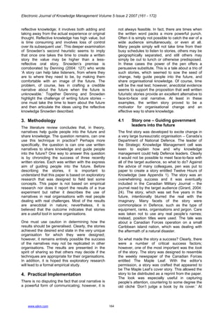 Electronic Journal of Knowledge Management Volume 5 Issue 2 2007 (161 - 172)
www.ejkm.com 164
reflective knowledge; it involves both adding and
taking away from the actual experience or original
thought. Reflective knowledge has high value, but
is time consuming and involves loss of control
over its subsequent use’. This deeper examination
of Snowden’s second heuristic seems to imply
that once one takes the time to create a written
story the value may be higher than a less-
reflective oral story. Snowden’s premise is
corroborated by Denning (2004: 127) who wrote
‘A story can help take listeners, from where they
are to where they need to be, by making them
comfortable with an image of the future. The
problem, of course, lies in crafting a credible
narrative about the future when the future is
unknowable.’ Together Denning and Snowden
highlight the challenge of writing future stories –
one must take the time to learn about the future
and then articulate the ideas using the reflective
knowledge Snowden described.
3. Methodology
The literature review concludes that, in theory,
narratives help guide people into the future and
share knowledge. The question remains, can one
use this technique in practice? Perhaps more
specifically, the question is can one use written
narratives to share knowledge and guide people
into the future? One way to answer this question
is by chronicling the success of three recently
written stories. Each was written with the express
aim of guiding people into the future. Before
describing the stories, it is important to
understand that this paper is based on exploratory
research that was designed to field test some
concepts. This paper is not based on empirical
research nor does it report the results of a true
experiment but rather it describes the use of
narratives in real organisations with real people
dealing with real challenges. Most of the results
are anecdotal in nature; nevertheless, it is
believed that the outcome indicates that stories
are a useful tool in some organisations.
One must use caution in determining how the
results should be generalised. Clearly, the stories
achieved the desired end state in the very unique
organisation for which they were designed;
however, it remains entirely possible the success
of the narratives may not be replicated in other
organisations. The results are presented in the
spirit of sharing so that others may decide if the
techniques are appropriate for their organisations.
In addition, it is hoped this exploratory research
will lead to a formal empirical study.
4. Practical Implementation
There is no disputing the fact that oral narrative is
a powerful form of communicating; however, it is
not always feasible. In fact, there are times when
the written word packs a more powerful punch.
Often it is simply not possible to catch the ear of a
wide audience simultaneously, or even at all.
Many people simply will not take time from their
busy schedules to listen to stories, others may be
geographically separated, and still others may
simply be out to lunch or otherwise predisposed.
In these cases the power of the pen offers a
persuasive substitute. This is a tale about a trio of
such stories, which seemed to sow the seed of
change, help guide people into the future, and
share organisational knowledge. Of course, time
will be the real test; however, anecdotal evidence
seems to support the proposition that well written
futuristic stories provide an excellent alternative to
face-to-face oral narrative. At least in these
examples, the written story proved to be a
motivator for organisational change and an
effective way to share knowledge.
4.1 Story one – Guiding government
leaders into the future
The first story was developed to excite change in
a very large bureaucratic organisation – Canada’s
Department of National Defence. The leader of
the Strategic Knowledge Management cell was
keen to explain how and why knowledge
management could help Defence leaders. Clearly
it would not be possible to meet face-to-face with
all of the target audience, so what to do? Against
the advice of many colleagues, pen was put to
paper to create a story entitled Twelve Hours of
Knowledge (see Appendix 1). The story was an
overwhelming success and it was eventually
included in the Canadian Military Journal – the
journal read by the target audience (Girard, 2004:
24). The story, which was set five years in the
future, intentionally blurred the real with the
imaginary. Many facets of the story were
commonplace in Defence, such as the type of
equipment, ranks, organisations and jargon. Care
was taken not to use any real people’s names;
instead, position titles were used. The tale was
about a Canadian Forces operation on a small
Caribbean island nation, which was dealing with
the aftermath of a natural disaster.
So what made the story a success? Clearly, there
were a number of critical success factors;
however, one of the most important was the look
of the story. The story was designed to resemble
the weekly newspaper of the Canadian Forces
entitled The Maple Leaf. With the editor’s
permission, a story was crafted that appeared to
be The Maple Leaf’s cover story. This allowed the
story to be distributed as a reprint from the paper.
The look was especially useful in capturing
people’s attention, countering to some degree the
old cliché ‘Don’t judge a book by its cover.’ At
 
