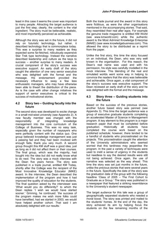 John P Girard and Sandra Lambert
ISSN 1479-4411 ©Academic Conferences Ltd165
least in this case it seems the cover was important
to many people. Attracting the target audience is
just the first step; clearly, the content is the vital
ingredient. The story must be believable, realistic,
and most importantly perceived as achievable.
Although the story was set in the future, it did not
rely on futuristic technology, but rather, it
described technology that is commonplace today.
This was a surprise to many readers as they
expected some far-fetched, ridiculously expensive
Star Trek type technology. Instead the narrative
described leadership and culture as the keys to
success – another surprise to many readers. A
crucial component of the story’s success was
executive support. An early draft of the story
caught the attention of one very senior executive
who was delighted with the format and the
message. His endorsement provided the
necessary influence to sway a few less
enthusiastic managers, who may have otherwise
been able to thwart the distribution of the piece.
As is the case with other change initiatives the
support of senior executives is critical to the
success of motivational stories.
4.2 Story two – Guiding faculty into the
future
The second story was developed to excite change
in a small mid-west university (see Appendix 2). A
new faculty member was charged with the
responsibility of integrating knowledge
management into the core curriculum of the
College of Business. This was no easy task,
especially given the number of naysayers who
were perfectly content with the status quo. One
group believed knowledge management was just
a passing fad and they had been involved with
enough fads, thank you very much. A second
group thought this KM stuff was a good idea, just
as long as it did not affect them or their courses.
The final group, which was the majority, had
bought into the idea but did not really know what
to do next. The story was a mock interview with
the Dean five years hence. The story was
published in a trade journal, entitled KM Today,
shortly after the College was the recipient of the
Most Innovative Knowledge Educator (MIKE)
award. In the interview, the Dean described the
implementation of the program and how it had
improved the quality of education for the students.
The final question asked by the interviewer was
‘What would you do differently?’ to which the
Dean replies ‘I wish we would have started
sooner.’ Grinning, he continued: ‘the success of
the program makes me wish more folks could
have benefited, had we started in 2003, we would
have helped another cohort. That said I am
absolutely delighted with our results.’
Both the trade journal and the award in this story
were fictitious, as were the other organisations
mentioned in the accompanying stories. That said,
they resembled their real alter egos. For example
the genuine trade magazine is entitled KM World
(see www.kmworld.com) while the authentic
award is the Most Admired Knowledge Enterprise
(MAKE) (see www.knowledgebusiness.com). This
allowed the story to be distributed as a reprint
from the paper.
Unlike the first story, this time the story focused
on an individual, the Dean, who was very well
known in the organisation. For this reason, the
Dean’s real name was used and with his
permission, his style was carefully modelled in the
mock interview. This blending of the real and
simulated worlds went some way in helping to
convince the readers that the story was believable
and achievable. Once again, a vital component of
the story’s success was executive support. The
Dean reviewed an early draft of the story and he
was delighted with the format and the message.
4.3 Story three – Guiding students into
the future
Based on the success of the previous stories,
another future based story was penned (see
Appendix 3). This time the target audience was a
group of executive graduate students completing
an accelerated Master of Science in Management
program. A key element to this program is a major
research paper that must be completed before
graduation. Historically all students have
completed the course work based on the
published schedule; however, there tended to be
a handful of students who procrastinated on the
projects. This procrastination caught the attention
of the University administrators who seemed
worried that this tardiness may jeopardise the
program. In the past a variety of techniques were
used to instil a sense of urgency in the students
but needless to say the desired results were still
not being achieved. Once again, the use of
narrative was selected as the way ahead. This
time the story was set just months in the future,
unlike the previous stories that were several years
in the future. Specifically the date of the story was
the graduation date of the group with the following
headline ‘Class of 2005 – The First Cohort to
Graduate as a Group.’ The story was published in
a newspaper that featured a striking resemblance
to the University’s student newspaper.
The target audience for this tale was a group of
geographically separated students who needed a
moral boost. The story was printed and mailed to
the students’ homes. At the end of the day, the
story achieved its aim by helping focus the
students on the few remaining months of the
 