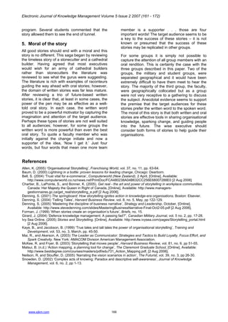 Electronic Journal of Knowledge Management Volume 5 Issue 2 2007 (161 - 172)
www.ejkm.com 166
program. Several students commented that the
story allowed them to see the end of tunnel.
5. Moral of the story
All good stories should end with a moral and this
story is no different. This saga began by reviewing
the timeless story of a stonecutter and a cathedral
builder. Having agreed that most executives
would wish for an army of cathedral builders
rather than stonecutters the literature was
reviewed to see what the gurus were suggesting.
The literature is rich with examples of raconteurs
guiding the way ahead with oral stories; however,
the domain of written stories was far less mature.
After reviewing a trio of future-based written
stories, it is clear that, at least in some cases, the
power of the pen may be as effective as a well-
told oral story. In each case, the written word
proved to be a powerful motivator by capturing the
imagination and attention of the target audience.
Perhaps these types of stories are not well suited
to all audiences; however, for some groups the
written word is more powerful than even the best
oral story. To quote a faculty member who was
initially against the change initiate and now a
supporter of the idea, ‘Now I get it.’ Just four
words, but four words that mean one more team
member is a supporter . . . those are four
important words! The target audience seems to be
a key to the success of these stories – it is not
known or presumed that the success of these
stories may be replicated in other groups.
For some groups it is simply not possible to
capture the attention of all group members with an
oral rendition. This is certainly the case with the
three groups described in this paper. Two of the
groups, the military and student groups, were
separated geographical and it would have been
extremely difficult to have them meet to hear the
story. The majority of the third group, the faculty,
were geographically collocated but as a group
were not very receptive to a gathering to discuss
the subject. Anecdotal evidence seems to support
the premise that the target audiences for these
stories prefer the written word to the spoken word.
The moral of this story is that both written and oral
stories are effective tools in sharing organisational
knowledge, sparking change, and guiding people
into the future. The wise executive should
consider both forms of stories to help guide their
organisations.
References
Allen, K. (2005) ‘Organisational Storytelling’, Franchising World, vol. 37, no. 11, pp. 63-64.
Baum, D. (2000) Lightning in a bottle: proven lessons for leading change, Chicago: Dearborn.
Bell, S. (2004) ‘Trust vital for e-commerce’, Computerworld (New Zealand), 2 April, [Online], Available:
http://www.computerworld.co.nz/news.nsf/PrintDoc/FCA480238A04B632CC256E68007288E0 [2 Aug 2006]
Chartier, B., LaPointe, S., and Bonner, K. (2005). Get real - the art and power of storytelling in workplace communities.
Canada: Her Majesty the Queen in Right of Canada, [Online], Available: http://www.managers-
gestionnaires.gc.ca/get_real/storytelling_e.pdf [2 Aug 2006].
Denning, S. (2001) The springboard: How storytelling ignites action in knowledge-era organisations, Boston: Elsevier.
Denning, S. (2004) ‘Telling Tales’, Harvard Business Review, vol. 8, no. 5, May, pp 122-129.
Denning, S. (2005) ‘Mastering the discipline of business narrative’, Strategy and Leadership, October, [Online],
Available: http://www.stevedenning.com/slides/MasteringBusinessNarrative-Final-Oct2-05.pdf [2 Aug 2006].
Forman, J. (1999) ‘When stories create an organisation’s future’, Briefs, no. 15.
Girard, J. (2004) ‘Defence knowledge management: A passing fad?”, Canadian Military Journal, vol. 5 no. 2, pp. 17-28.
Ivy Sea Online. (2005) Stories and Storytelling. [Online], Available: http://www.ivysea.com/pages/Storytelling_portal.html
[2 Aug 2006].
Kaye, B., and Jacobson, B. (1999) ‘True tales and tall tales the power of organisational storytelling’, Training and
Development, vol. 53, no. 3, March, pp. 45-50.
Mai, R., and Akerson, A. (2003) The Leader as Communicator: Strategies and Tactics to Build Loyalty, Focus Effort, and
Spark Creativity. New York: AMACOM Division American Management Association.
McKee, R. and Fryer, B. (2003) ‘Storytelling that moves people’, Harvard Business Review, vol. 81, no. 6. pp 51-55.
Matsui, B. (n.d.) ‘Action mapping, a planning tool for change’, The Claremont Graduate School, [Online], Available:
http://www.bestdegree.com/courses/masters/pdf/edu731_Action_Mapping.pdf, [2 Aug 2006].
Neilson, R. and Stouffer, D. (2005) ‘Narrating the vision scenarios in action’, The Futurist, vol. 39, no. 3, pp 26-30.
Snowden, D. (2002) ‘Complex acts of knowing: Paradox and descriptive self-awareness’, Journal of Knowledge
Management, vol. 6, no. 2, pp 1-13.
 