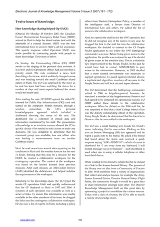 Electronic Journal of Knowledge Management Volume 5 Issue 2 2007 (161 - 172)
www.ejkm.com 168
Twelve hours of Knowledge:
How knowledge sharing helped Op SAGE:
(Ottawa) On Monday 29 October 2007, the Canadian
Forces’ Humanitarian Emergency Relief Team (HERT)
arrived in Haiti to help the island nation deal with the
aftermath of a natural disaster. HERT was the first
international force to answer Haiti’s call for assistance.
This speedy response, called Operation SAGE, was
made possible by connecting people with people to
share knowledge. Their story is below.
On Sunday, the Commanding Officer (CO) HERT
awoke to the ringing of his personal data assistant. It
was 0615 and his Operations Officer had just sent him a
priority email. The note contained a news feed
describing a hurricane, which suddenly changed course
and was heading toward the small Caribbean island
nation of Haiti. The CO was surprised by the news as
he and his team had been watching the storm for a
number of days and most experts believed the storm
would not reach land.
After reading the note, CO HERT opened his tablet PC,
inserted his Public Key Infrastructure (PKI) card and
turned on his computer. Within minutes, through a
wireless connection, the CO’s personal
knowledgespace appeared, which included a
dashboard showing the status of his unit. The
dashboard was a collection of critical data and
information maintained by his staff. The presentation
of knowledge in an intuitive manner allowed the CO to
quickly decide if he needed to take action or make any
decisions. He was delighted to determine that his
command group was available, less one officer who
was leading a reconnaissance team on another
Caribbean island.
Next, he read news from several sites reporting on the
conditions in Haiti and the weather forecast for the next
72 hours. Sensing that this may be a mission for the
HERT, he created a collaborative workspace for the
contingency operation. The content of the workspace
was based on the lessons learned from previous
missions. After each mission, an After-action Review
(AAR) identified the deficiencies and helped redefine
the requirements of the workspace.
Returning to his knowledge-space, the CO typed the
words CF operations Haiti and quickly rediscovered
that the CF deployed to Haiti in 1997 and 2004. A
synopsis of each operation was available as well as a
series of links. To ensure this information was readily
available to the other members of his team, he dragged
the links into the contingency collaborative workspace.
He also saw a list of experts on Haiti, including a policy
officer from Western Hemisphere Policy, a member of
the intelligence staff, a lawyer from Director of
International Law and others. He added the list of
names to the collaborative workspace.
Next, he opened the staff list for the 1997 operation, but
he did not recognise any of the names; in any case, he
dragged the link to the staff list into the collaborative
workspace. He decided to connect to the CF People
Finder application to see where the 1997 battlegroup
commander was now. Before being given access to the
application, his profile was reviewed to see if he should
be given access to the sensitive data. This is a relatively
new improvement to the People Finder. In the past he
would have had to contact ADM(HR-Mil) to gain
access to the information. However, in 2005 decided
that a more trusted environment was necessary to
support operations. To guard against potential abuses,
a sophisticated algorithm monitors all accesses to the
People Finder and will lock out and report abusers.
The CO determined that the battlegroup commander
retired in 2006 as brigadier-general; however, he
remained a member of the Supplementary Reserve and
had agreed to be contacted for operational reasons. CO
HERT added these details to the collaborative
workspace. When he clicked on the 2004 staff list, he
was surprised to find that a Staff College friend of his
was the deputy commanding officer of the operation.
Using People Finder, he determined that his friend is in
Ottawa – this fact was added to the workspace.
The CO saw a small flashing icon beside his friend’s
name, indicating that he was online. Clicking on this
icon an Instant Messaging (IM) box appeared and he
typed a quick note to his friend. He asked if his friend
had heard about the storm and received a quick
response saying “AFK – WIMU 10” – which of course is
shorthand for “I am away from my keyboard, I will
instant message you in 10 minutes” – such shorthand is
used when one is using a cellular telephone or other
hand-held device.
While waiting for his friend to return the IM, he clicked
on a link to the lessons learned library. The genesis of
the library was an idea from a Community of Practice
in 2005. With members from a variety of organisations
that collect and analyse lessons, for example the Army
Lesson Learned Centre, Director General Safety, Flight
Safety, the community thought it would be a great idea
to share information amongst each other. The Director
Knowledge Management built on this great idea by
sponsoring a project to consolidate the various sources.
Today with a click of a button, the CO is able to search
a variety of knowledge stores.
 