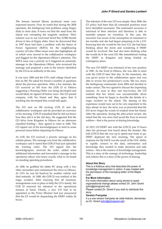 John P Girard and Sandra Lambert
ISSN 1479-4411 ©Academic Conferences Ltd169
The lessons learned library produced some very
important lessons. First, he noted that during the 2004
operation, the battlegroup had problems using floppy
disks to store data. It turns out that the sand from the
island was corrupting the magnetic medium. Their
solution was to use Universal Serial Bus (USB) thumb
drives in lieu of floppy disks. Next, he discovered that
in 1997 there had been a problem with the Status of
Forces Agreement (SOFA) for the neighbouring
country of Cuba. Other issues were also highlighted, all
of which were moved to the collaborative workspace
and flagged for the Operations Officer’s attention. The
SOFA issue was a priority so it triggered an automatic
message to the Operations Officer, who reviewed the
message and prepared a note to the lawyer identified
by the CO as an authority in the area.
It was now 1000 and the CO’s staff college friend sent
him an IM. He asked his friend a number of questions
about the previous operation. After a few minutes, the
CO received an IM from the COS J3 in Ottawa
suggesting a Warning Order was being developed and
would likely be signed off before noon. The CO parted
company with his friend and they agree that if
anything else developed they would talk again.
The CO sent an IM inviting COS J3 into the
collaborative workspace and he provided an overview
of his morning. COS J3 remarked that he did not know
how they did it in the old days. He suggested that the
CO drive from Kingston to Ottawa for an afternoon
classified briefing – they agreed to meet at 1600. The
CO signed out of his knowledgespace to tend to some
personal issues before departing for Ottawa.
At 1120, the CO received a priority message on his
cellular phone. The message was from the collaborative
workspace and it stated that COS J3 had just uploaded
the warning order. The CO signed into his
knowledgespace, received the order, added some
additional information and forwarded a message to his
operations officer who knew exactly what to do based
on standing operating procedures.
At 1200, he grabbed his tablet PC along with a few
other necessities and commenced the drive to Ottawa.
At 1315, he was hit head-on by another vehicle and
died instantly. At 1400, the COS J3 was notified of the
tragic accident. After ensuring that all necessary
arrangements were in place to help the CO’s family, the
COS J3 returned his attention to the operational
mission at hand. Clearly, a new CO had to be
appointed as the Prime Minister had just announced
that the CF would be dispatching the HERT within 24
hours.
The selection of the new CO was simple. Since 2006, the
CF policy had been that all command positions must
have identified successors. The nominated successor is
informed of their selection and therefore is able to
mentally prepare for transition. In this case, the
successor was aware of her assumption of command in
ten months and she had begun preparing to be a CO.
Knowing that she would be the next CO, she had been
thinking about the storm and wondering if HERT
would be involved. She had also been thinking what
she would do if she were CO. She remembered visiting
the HERT in Kingston and being briefed on
contingency plans.
The new CO HERT was informed of her new position
at 1500. As she lived in Ottawa, she was able to meet
with the COS J3 later that day. In the meantime, she
was given access to the collaboration space and was
able to review her predecessor’s work. She too, knew
the battlegroup commander from 2004 and decided to
make contact. The two agreed to discuss the impending
mission. As soon as they met face-to-face, the CO
realised that her friend was uncomfortable about
something. Soon he began to describe the details of a
tragic incident on the island. The sharing of this
experience would turn out to be very important in the
days ahead. In fact, the story was so powerful that the
CO never forgot the words of wisdom from her friend.
After the operation, during the after-action review, she
noted that the war story had saved the lives of several
soldiers – that is the power of sharing knowledge.
At 1815, CO HERT met with the COS J3, just 12 hours
after her processor first heard about the disaster. She
told COS J3 that she was up to speed and ready to go.
HERT deployed the next morning. The speed of
response for Op SAGE was the result of the COs’ ability
to rapidly connect to the data, information and
knowledge they needed to make decisions and take
actions – this is the essence of knowledge management.
This is a story of the synergy of technology, leadership
and culture; this is a story of the power of sharing.
About this Story
This is a fictitious story that describes the power of
knowledge management in action. It was created with
the permission of the managing editor of the Maple
Leaf.
For More Information
For more information about using stories to spark
organisational change please contact Dr. John Girard
(john@johngirard.net).
Please contact Dr. Girard if you wish to distribute this
story.
Version Française
Il y a une version française de cette histoire, demandez
au Dr. Girard (john@johngirard.net)
 